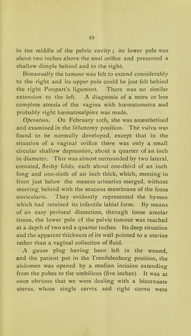 in the middle of the pelvic cavity ; its lower pole was about two inches above the anal orifice and presented a shallow dimple behind and to the right. Bimanually the tumour was felt to extend considerably to the right and its upper pole could be just felt behind the right Poupart’s ligament. There was no similar extension to the left. A diagnosis of a more or less complete atresia of the vagina with hoematometra and probably right hasmatosalpinx was made. Operation. On February ioth, she was anaesthetised and examined in the lithotomy position. The vulva was found to be normally developed, except that in the situation of a vaginal orifice there was only a small circular shallow depression, about a quarter of an inch in diameter. This was almost surrounded by two lateral, crenated, fleshy folds, each about one-third of an inch long and one-sixth of an inch thick, which, meeting in front just below the meatus urinarius merged, without meeting, behind with the mucous membrane of the fossa navicularis. They evidently represented the hymen which had retained its infantile labial form. By means of an easy perineal dissection, through loose areolar tissue, the lower pole cf the pelvic tumour was reached at a depth of two and a quarter inches. Its deep situation and the apparent thickness of its wall pointed to a uterine rather than a vaginal collection of fluid. A gauze plug having been left in the wound, and the patient put in the Trendelenburg position, the abdomen was opened by a median incision extending from the pubes to the umbilicus (five inches). It was at once obvious that we were dealing with a bicornuate uterus, whose single cervix and right cornu were