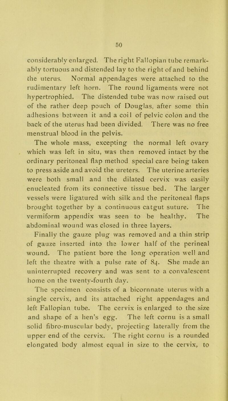considerably enlarged. The right Fallopian tube remark- ably tortuous and distended lay to the right of and behind the uterus. Normal appendages were attached to the rudimentary left horn. The round ligaments were not hypertrophied. The distended tube was now raised out of the rather deep pouch of Douglas, after some thin adhesions between it and a coil of pelvic colon and the back of the uterus had been divided. There was no free menstrual blood in the pelvis. The whole mass, excepting the normal left ovary which was left in situ, was then removed intact by the ordinary peritoneal flap method special care being taken to press aside and avoid the ureters. The uterine arteries were both small and the dilated cervix was easily enucleated from its connective tissue bed. The larger vessels were ligatured with silk and the peritoneal flaps brought together by a continuous catgut suture. The vermiform appendix was seen to be healthy. The abdominal wound was closed in three layers. Finally the gauze plug was removed and a thin strip of gauze inserted into the lower half of the perineal wound. The patient bore the long operation well and left the theatre with a pulse rate of 8_p She made an uninterrupted recovery and was sent to a convalescent home on the twenty-fourth dav. j j The specimen consists of a bicornnate uterus with a single cervix, and its attached right appendages and left Fallopian tube. The cervix is enlarged to the size and shape of a hen’s egg. The left cornu is a small solid fibro-muscLilar body, projecting laterally from the upper end of the cervix. The right cornu is a rounded elongated body almost equal in size to the cervix, to