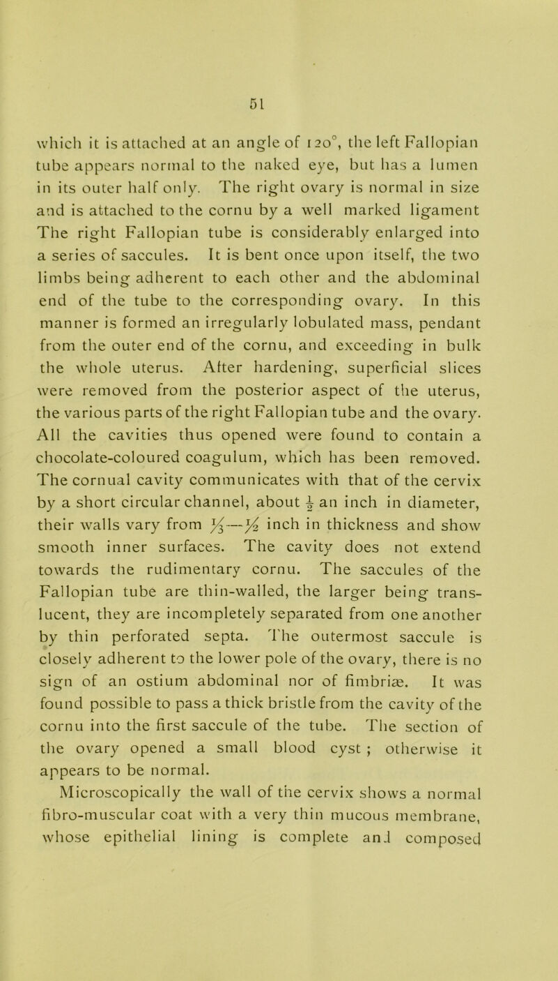 which it is attached at an angle of 120°, the left Fallopian tube appears normal to the naked eye, but has a lumen in its outer half only. The right ovary is normal in size and is attached to the cornu by a well marked ligament The right Fallopian tube is considerably enlarged into a series of saccules. It is bent once upon itself, the two limbs being adherent to each other and the abdominal end of the tube to the corresponding ovary. In this manner is formed an irregularly lobulated mass, pendant from the outer end of the cornu, and exceeding in bulk the whole uterus. Alter hardening, superficial slices were removed from the posterior aspect of the uterus, the various parts of the right Fallopian tube and the ovary. All the cavities thus opened were found to contain a chocolate-coloured coagulum, which has been removed. The cornual cavity communicates with that of the cervix by a short circular channel, about J an inch in diameter, their walls vary from y—y2 inch in thickness and show smooth inner surfaces. The cavity does not extend towards the rudimentary cornu. The saccules of the Fallopian tube are thin-walled, the larger being trans- lucent, they are incompletely separated from one another by thin perforated septa. The outermost saccule is closely adherent to the lower pole of the ovary, there is no sign of an ostium abdominal nor of fimbrias. It was found possible to pass a thick bristle from the cavity of the cornu into the first saccule of the tube. The section of the ovary opened a small blood cyst ; otherwise it appears to be normal. Microscopically the wall of the cervix shows a normal fibro-muscular coat with a very thin mucous membrane, whose epithelial lining is complete and composed