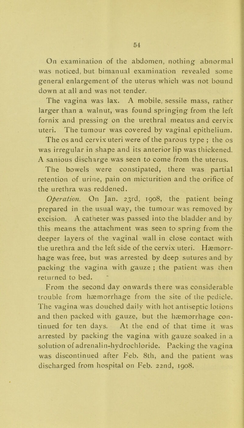 On examination of the abdomen, nothing abnormal was noticed, but bimanual examination revealed some general enlargement of the uterus which was not bound down at all and was not tender. The vagina was lax. A mobile, sessile mass, rather larger than a walnut, was found springing from the left fornix and pressing on the urethral meatus and cervix uteri. The tumour was covered by vaginal epithelium. The os and cervix uteri were of the parous type ; the os was irregular in shape and its anterior lip was thickened. A sanious discharge was seen to come from the uterus. The bowels were constipated, there was partial retention of urine, pain on micturition and the orifice of the urethra was reddened. Operation. On Jan. 23rd, 1908, the patient being prepared in the usual way, the tumour was removed by excision. A catheter was passed into the bladder and by this means the attachment was seen to spring from the deeper layers of the vaginal wall in close contact with the urethra and the left side of the cervix uteri. Haemorr- hage was free, but was arrested by deep sutures and by packing the vagina with gauze ; the patient was then returned to bed. From the second day onwards there was considerable trouble from haemorrhage from the site of the pedicle. The vagina was douched daily with hot antiseptic lotions and then packed with gauze, but the haemorrhage con- tinued for ten days. At the end of that time it was arrested by packing the vagina with gauze soaked in a solution of adrenalin-hydrochloride. Packing the vagina was discontinued after Feb. 8th, and the patient was discharged from hospital on Feb. 22nd, 1908.