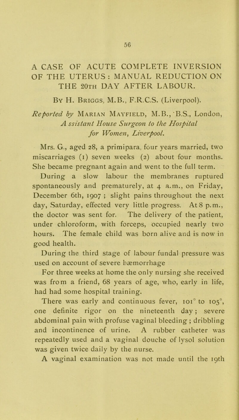 A CASE OF ACUTE COMPLETE INVERSION OF THE UTERUS: MANUAL REDUCTION ON THE 20th DAY AFTER LABOUR. By H. Briggs, M.B., F.R.C.S. (Liverpool). Reported by Marian Mayfield, M.B.,‘B.S., London, A ssistant House Surgeon to the Hospital for Women, Liverpoot. Mrs. G., aged 28, a primipara, four years married, two miscarriages (1) seven weeks (2) about four months. She became pregnant again and went to the full term. During a slow labour the membranes ruptured spontaneously and prematurely, at 4 a.m., on Friday, December 6th, 1907 ; slight pains throughout the next day, Saturday, effected very little progress. At 8 p. m., the doctor was sent for. The delivery of the patient, under chloroform, with forceps, occupied nearly two hours. The female child was born alive and is now in good health. During the third stage of labour fundal pressure was used on account of severe haemorrhage For three weeks at home the only nursing she received was from a friend, 68 years of age, who, early in life, had had some hospital training. There was early and continuous fever, ioi° to 105°, one definite rigor on the nineteenth day; severe abdominal pain with profuse vaginal bleeding ; dribbling and incontinence of urine. A rubber catheter was repeatedly used and a vaginal douche of lysol solution was given twice daily by the nurse. A vaginal examination was not made until the 19th