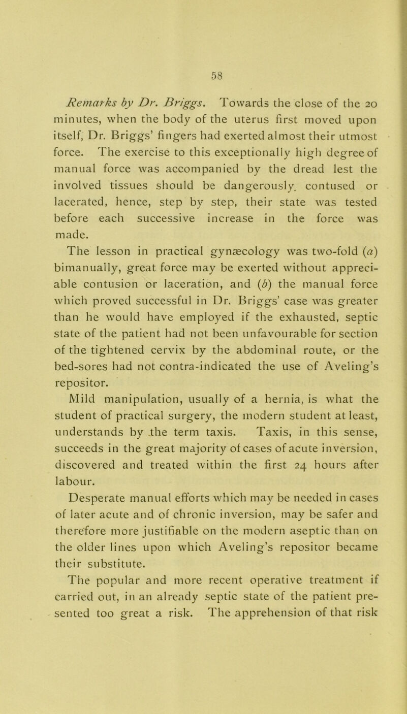Remarks by Dr. Briggs. Towards the close of the 20 minutes, when the body of the uterus first moved upon itself, Dr. Briggs’ fingers had exerted almost their utmost force. The exercise to this exceptionally high degree of manual force was accompanied by the dread lest the involved tissues should be dangerously, contused or lacerated, hence, step by step, their state was tested before each successive increase in the force was made. The lesson in practical gynaecology was two-fold (a) bimanually, great force may be exerted without appreci- able contusion or laceration, and (b) the manual force which proved successful in Dr. Briggs’ case was greater than he would have employed if the exhausted, septic state of the patient had not been unfavourable for section of the tightened cervix by the abdominal route, or the bed-sores had not contra-indicated the use of Aveling’s repositor. Mild manipulation, usually of a hernia, is what the student of practical surgery, the modern student at least, understands by .the term taxis. Taxis, in this sense, succeeds in the great majority of cases of acute inversion, discovered and treated within the first 24 hours after labour. Desperate manual efforts which may be needed in cases of later acute and of chronic inversion, may be safer and therefore more justifiable on the modern aseptic than on the older lines upon which Aveling’s repositor became their substitute. The popular and more recent operative treatment if carried out, in an already septic state of the patient pre- sented too great a risk. The apprehension of that risk
