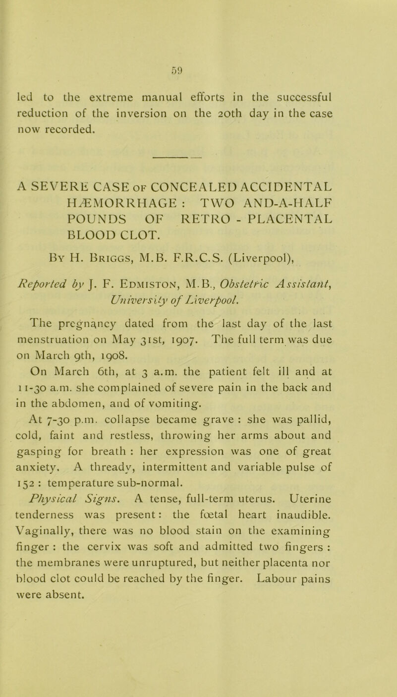 led to the extreme manual efforts in the successful reduction of the inversion on the 20th day in the case now recorded. A SEVERE CASE of CONCEALED ACCIDENTAL HEMORRHAGE : TWO AND-A-IIALF POUNDS OF RETRO - PLACENTAL BLOOD CLOT. By H. Briggs, M.B. F.R.C.S. (Liverpool), Reported by J. F. Edmiston, M.B., Obstetric Assistant, University of Liverpool. The pregnancy dated from the last day of the last menstruation on May 31st, 1907. The full term was due on March 9th, 1908. On March 6th, at 3 a.m. the patient felt ill and at 11-30 a.m. she complained of severe pain in the back and in the abdomen, and of vomiting. At 7-30 p.m. collapse became grave : she was pallid, cold, faint and restless, throwing her arms about and gasping for breath : her expression was one of great anxiety. A thready, intermittent and variable pulse of 152: temperature sub-normal. Physical Signs. A tense, full-term uterus. Uterine tenderness was present: the foetal heart inaudible. Vagi nally, there was no blood stain on the examining finger : the cervix was soft and admitted two fingers : the membranes were unruptured, but neither placenta nor blood clot could be reached by the finger. Labour pains were absent.