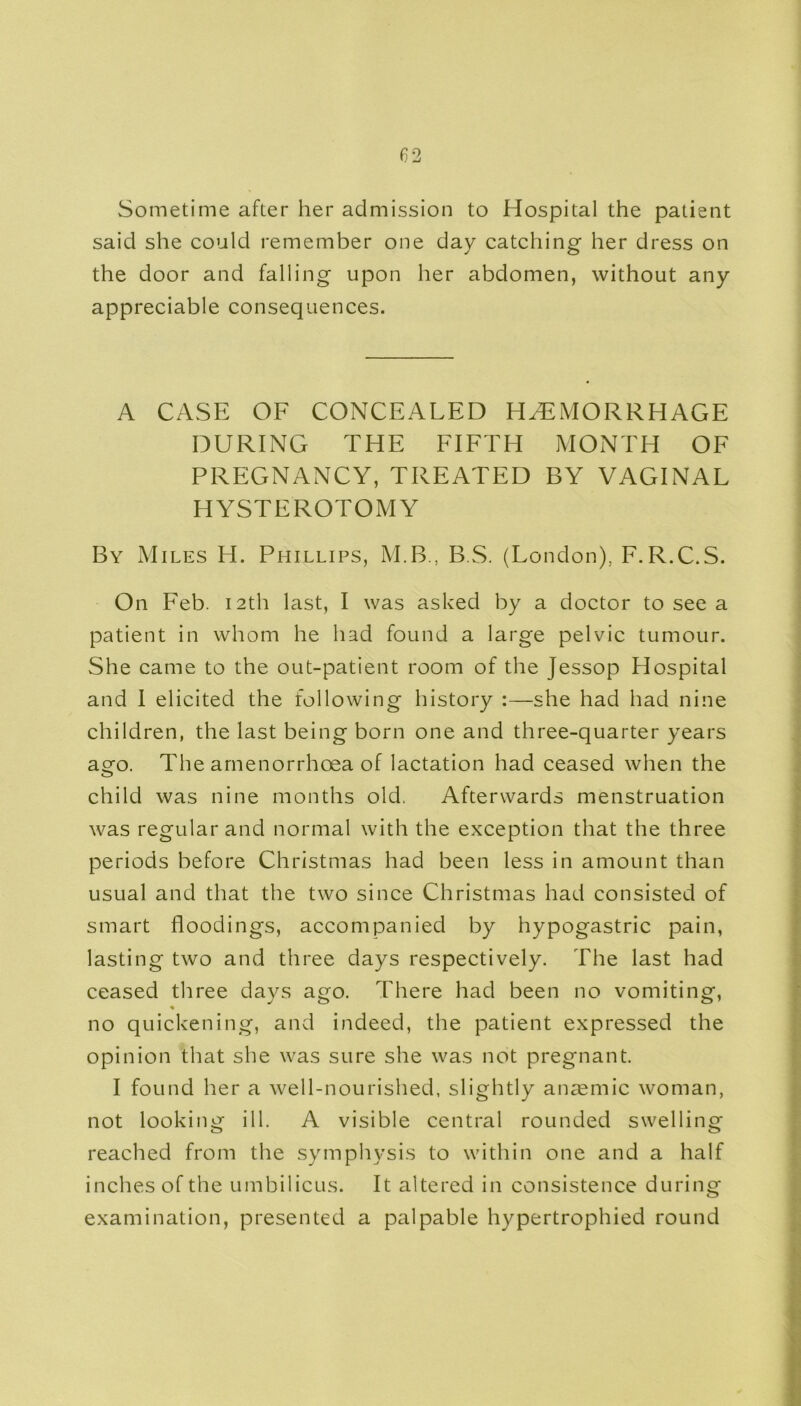 Sometime after her admission to Hospital the patient said she could remember one day catching her dress on the door and falling upon her abdomen, without any appreciable consequences. A CASE OF CONCEALED HAEMORRHAGE DURING THE FIFTH MONTH OF PREGNANCY, TREATED BY VAGINAL HYSTEROTOMY By Miles H. Phillips, M.B., B.S. (London), F.R.C.S. On Feb. 12th last, I was asked by a doctor to see a patient in whom he had found a large pelvic tumour. She came to the out-patient room of the Jessop Hospital and I elicited the following history :—she had had nine children, the last being born one and three-quarter years ago. The amenorrhcea of lactation had ceased when the child was nine months old. Afterwards menstruation was regular and normal with the exception that the three periods before Christmas had been less in amount than usual and that the two since Christmas had consisted of smart floodings, accompanied by hypogastric pain, lasting two and three days respectively. The last had ceased three days ago. There had been no vomiting, ♦ no quickening, and indeed, the patient expressed the opinion that she was sure she was not pregnant. I found her a well-nourished, slightly anaemic woman, not looking ill. A visible central rounded swelling reached from the symphysis to within one and a half inches of the umbilicus. It altered in consistence during examination, presented a palpable hypertrophied round