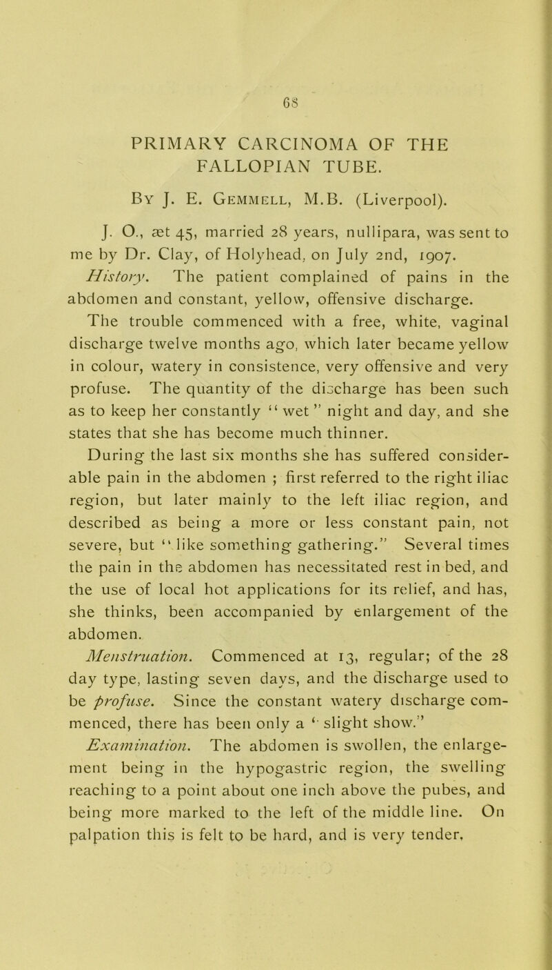 GS PRIMARY CARCINOMA OF THE FALLOPIAN TUBE. By J. E. Gemmell, M.B. (Liverpool). J. O., 3dt 45, married 28 years, nullipara, was sent to me by Dr. Clay, of Holyhead, on July 2nd, 1907. History. The patient complained of pains in the abdomen and constant, yellow, offensive discharge. The trouble commenced with a free, white, vaginal discharge twelve months ago, which later became yellow in colour, watery in consistence, very offensive and very profuse. The quantity of the discharge has been such as to keep her constantly “ wet ” night and day, and she states that she has become much thinner. During the last six months she has suffered consider- able pain in the abdomen ; first referred to the right iliac region, but later mainly to the left iliac region, and described as being a more or less constant pain, not severe, but “ like something gathering.” Several times the pain in the abdomen has necessitated rest in bed, and the use of local hot applications for its relief, and has, she thinks, been accompanied by enlargement of the abdomen. Menstruation. Commenced at 13, regular; of the 28 day type, lasting seven days, and the discharge used to be profuse. Since the constant watery discharge com- menced, there has been only a slight show. ’ Examination. The abdomen is swollen, the enlarge- ment being in the hypogastric region, the swelling reaching to a point about one inch above the pubes, and being more marked to the left of the middle line. On palpation this is felt to be hard, and is very tender.
