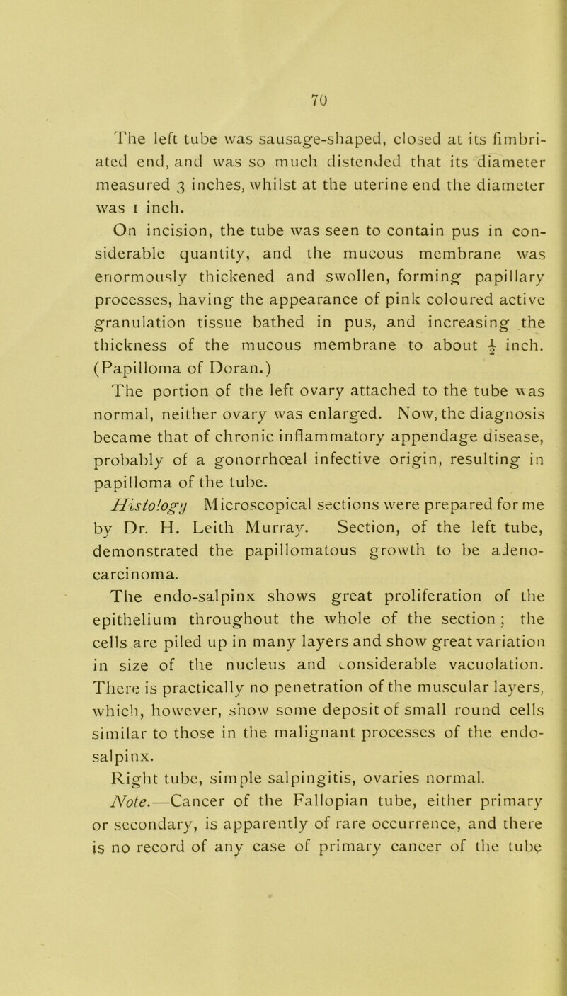 The left tube was sausage-shaped, closed at its fimbri- ated end, and was so much distended that its diameter measured 3 inches, whilst at the uterine end the diameter was 1 inch. On incision, the tube was seen to contain pus in con- siderable quantity, and the mucous membrane was enormously thickened and swollen, forming papillary processes, having the appearance of pink coloured active granulation tissue bathed in pus, and increasing the thickness of the mucous membrane to about i inch. (Papilloma of Doran.) The portion of the left ovary attached to the tube was normal, neither ovary was enlarged. Now, the diagnosis became that of chronic inflammatory appendage disease, probably of a gonorrhoeal infective origin, resulting in papilloma of the tube. Histology Microscopical sections were prepared for me by Dr. H. Leith Murray. Section, of the left tube, demonstrated the papillomatous growth to be adeno- carcinoma. The endo-salpinx shows great proliferation of the epithelium throughout the whole of the section ; the cells are piled up in many layers and show great variation in size of the nucleus and considerable vacuolation. There is practically no penetration of the muscular layers, which, however, show some deposit of small round cells similar to those in the malignant processes of the endo- salpinx. Right tube, simple salpingitis, ovaries normal. Note.—Cancer of the Fallopian tube, either primary or secondary, is apparently of rare occurrence, and there is no record of any case of primary cancer of the tube