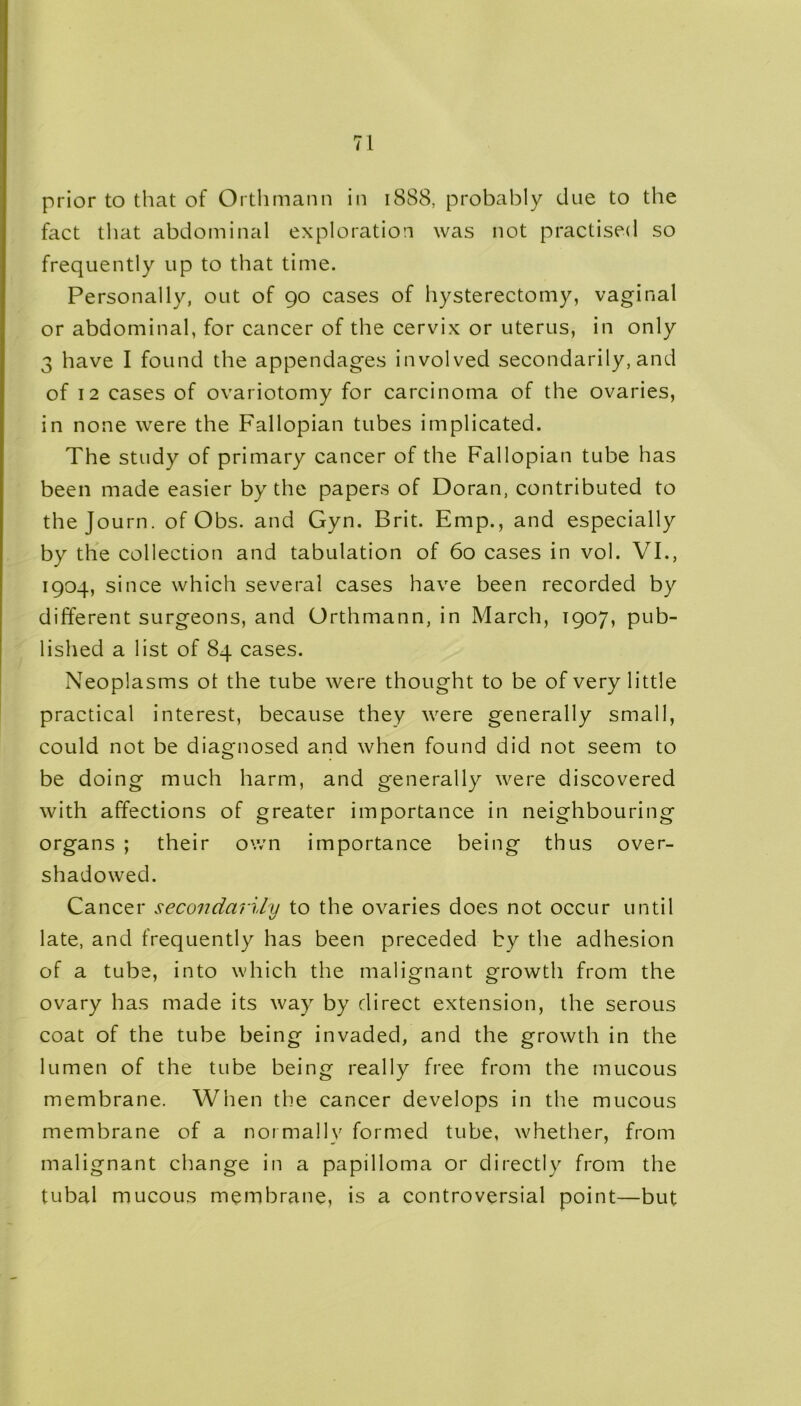 prior to that of Orthmann in 1888, probably due to the fact that abdominal exploration was not practised so frequently up to that time. Personally, out of 90 cases of hysterectomy, vaginal or abdominal, for cancer of the cervix or uterus, in only 3 have I found the appendages involved secondarily, and of 12 cases of ovariotomy for carcinoma of the ovaries, in none were the Fallopian tubes implicated. The study of primary cancer of the Fallopian tube has been made easier by the papers of Doran, contributed to the Journ. of Obs. and Gyn. Brit. Emp., and especially by the collection and tabulation of 60 cases in vol. VI., 1904, since which several cases have been recorded by different surgeons, and Orthmann, in March, 1907, pub- lished a list of 84 cases. Neoplasms ot the tube were thought to be of very little practical interest, because they were generally small, could not be diagnosed and when found did not seem to be doing much harm, and generally were discovered with affections of greater importance in neighbouring organs ; their own importance being thus over- shadowed. Cancer secondarily to the ovaries does not occur until late, and frequently has been preceded by the adhesion of a tube, into which the malignant growth from the ovary has made its way by direct extension, the serous coat of the tube being invaded, and the growth in the lumen of the tube being really free from the mucous membrane. When the cancer develops in the mucous membrane of a normally formed tube, whether, from malignant change in a papilloma or directly from the tubal mucous membrane, is a controversial point—but