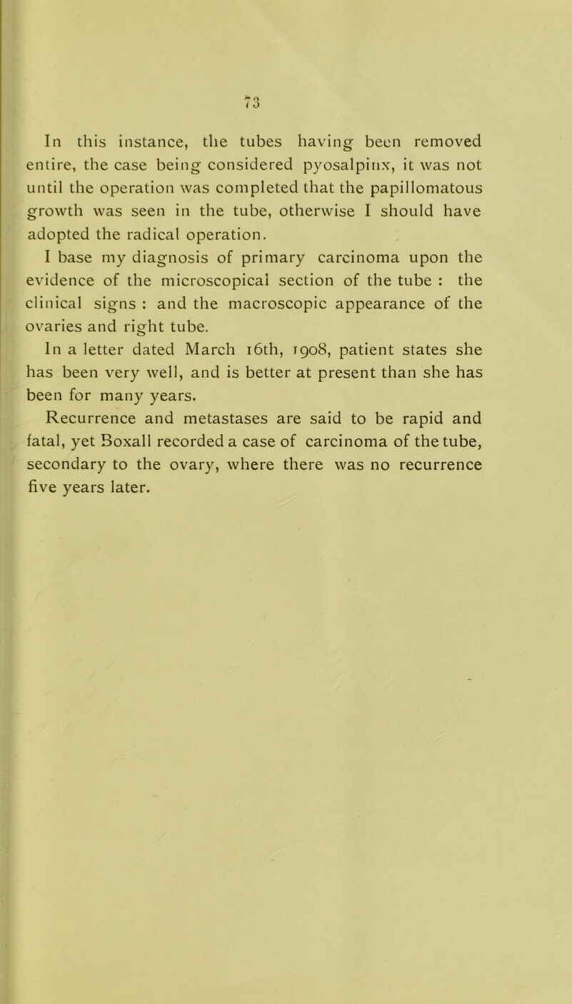 In this instance, the tubes having been removed entire, the case being considered pyosalpinx, it was not until the operation was completed that the papillomatous growth was seen in the tube, otherwise I should have adopted the radical operation. I base my diagnosis of primary carcinoma upon the evidence of the microscopical section of the tube : the clinical signs : and the macroscopic appearance of the ovaries and right tube. In a letter dated March 16th, 1908, patient states she has been very well, and is better at present than she has been for many years. Recurrence and metastases are said to be rapid and fatal, yet Boxall recorded a case of carcinoma of the tube, secondary to the ovary, where there was no recurrence five years later.
