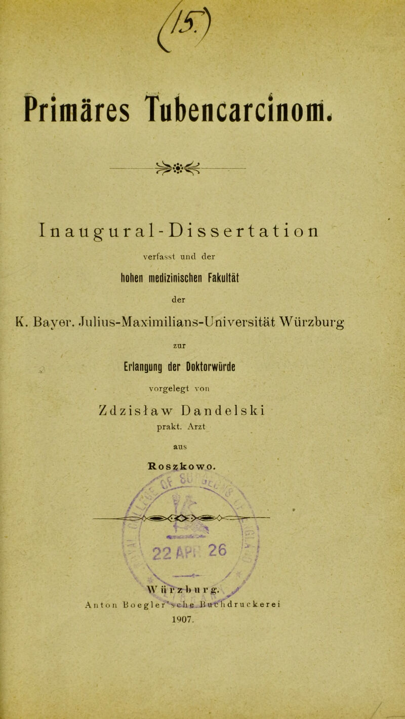 Tubencarcinom. Osk.*i»>L> Inaugural-Dissertation verfasst und der hohen medizinischen Fakultät der K. Bayer. Julius-Maximilians-Universität Würzburg zur Erlangung der Doktorwürde vorgelegt von Zdzislaw Dandelski prakt. Arzt aus Roszkowo. 26 !H i 4 7 W ii r z 1» u r g. </ Anton Boegler’sehe Burhdruckerei 1907.