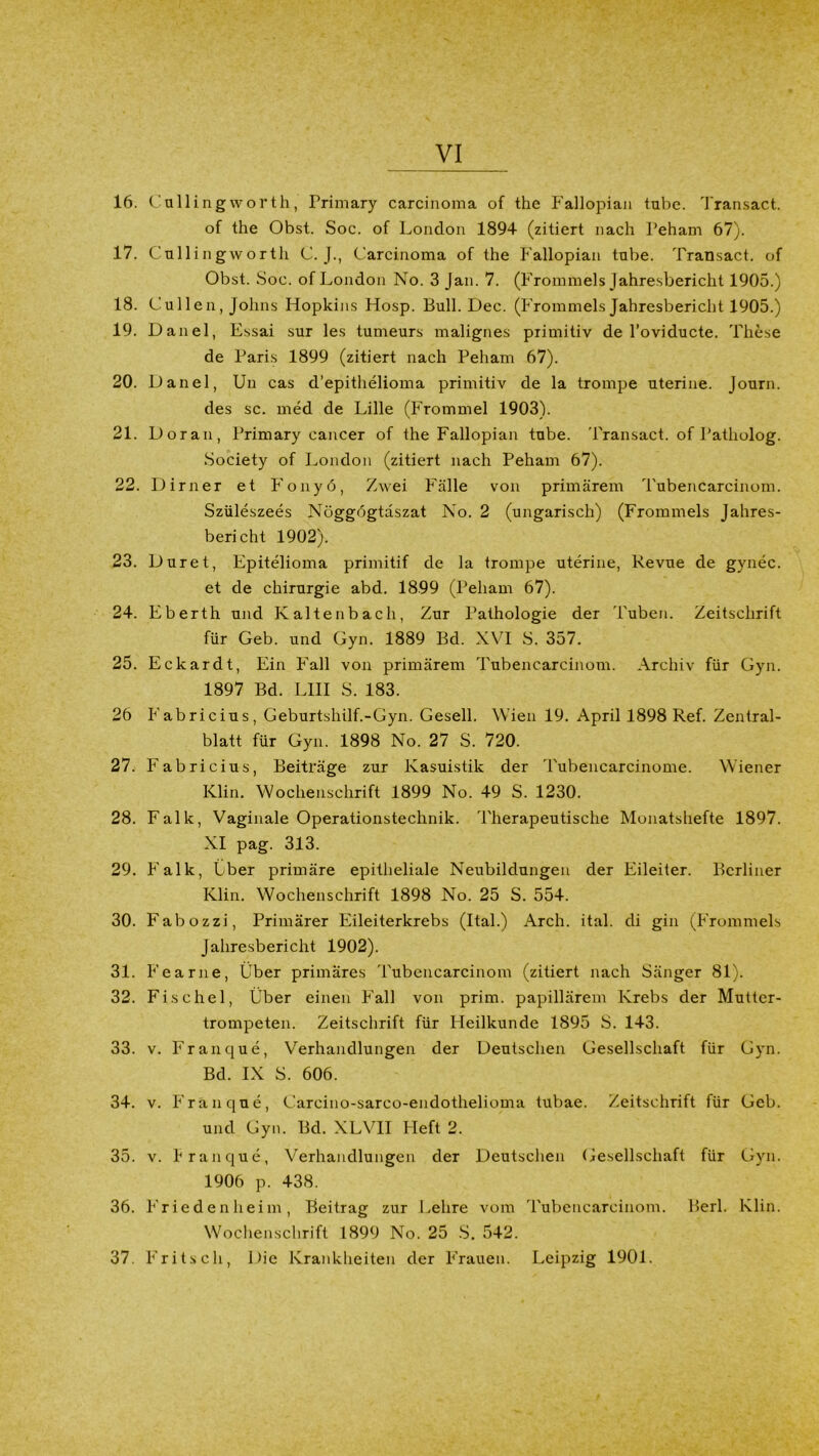 16. Callingworth, Primary carcinoma of the Fallopian tube. Transact. of the Obst. Soc. of London 1894 (zitiert nach Peham 67). 17. Cullingworth C. J., Carcinoma of the Fallopian tube. Transact. of Obst. Soc. of London No. 3 Jan. 7. (Frommeis Jahresbericht 1905.) 18. Cullen, Johns Flopkins Hosp. Bull. Dec. (Frommeis Jahresbericht 1905.) 19. Danel, Essai sur les tumeurs malignes primitiv de l’oviducte. These de Paris 1899 (zitiert nach Peham 67). 20. Danel, Un cas d’epithelioma primitiv de la trompe uterine. Journ. des sc. med de Lille (Frommei 1903). 21. Doran, Primary cancer of the Fallopian tube. Transact. of Patholog. Society of London (zitiert nach Peham 67). 22. Dirner et Fonyö, Zwei Fälle von primärem Tubencarcinom. Szüleszees Nöggbgtdszat No. 2 (ungarisch) (Frommeis Jahres- bericht 1902). 23. Duret, Epitelioma primitif de la trompe uterine, Revue de gynec. et de Chirurgie abd. 1899 (Peham 67). 24. Eberth und Kaltenbach, Zur Pathologie der Tuben. Zeitschrift für Geb. und Gyn. 1889 Bd. XVI S. 357. 25. Eckardt, Ein Fall von primärem Tubencarcinom. Archiv für Gyn. 1897 Bd. LI1I S. 183. 26 Fabricius, Geburtshilf.-Gyn. Gesell. Wien 19. April 1898 Ref. Zentral- blatt für Gyn. 1898 No. 27 S. 720. 27. Fabricius, Beiträge zur Kasuistik der Tubencarcinome. Wiener Klin. Wochenschrift 1899 No. 49 S. 1230. 28. Falk, Vaginale Operationstechnik. Therapeutische Monatshefte 1897. XI pag. 313. 29. Falk, Ober primäre epitheliale Neubildungen der Eileiter. Berliner Klin. Wochenschrift 1898 No. 25 S. 554. 30. Fabozzi, Primärer Eileiterkrebs (Ital.) Arch. ital. di gin (Frommeis Jahresbericht 1902). 31. Fearne, Über primäres Tubencarcinom (zitiert nach Sänger 81). 32. Fischei, Über einen Fall von prim, papillärem Krebs der Mutter- trompeten. Zeitschrift für Heilkunde 1895 S. 143. 33. v. Franque, Verhandlungen der Deutschen Gesellschaft für Gyn. Bd. IX S. 606. 34. v. Franque, Carcino-sarco-endothelioma tubae. Zeitschrift für Geb. und Gyn. Bd. XLVII Heft 2. 35. v. franque, Verhandlungen der Deutschen Gesellschaft für Gyn. 1906 p. 438. 36. Friedenheim, Beitrag zur Lehre vom Tubencarcinom. Berl. Klin. Wochenschrift 1899 No. 25 S. 542. 37. Fritsch, Die Krankheiten der Frauen. Leipzig 1901.