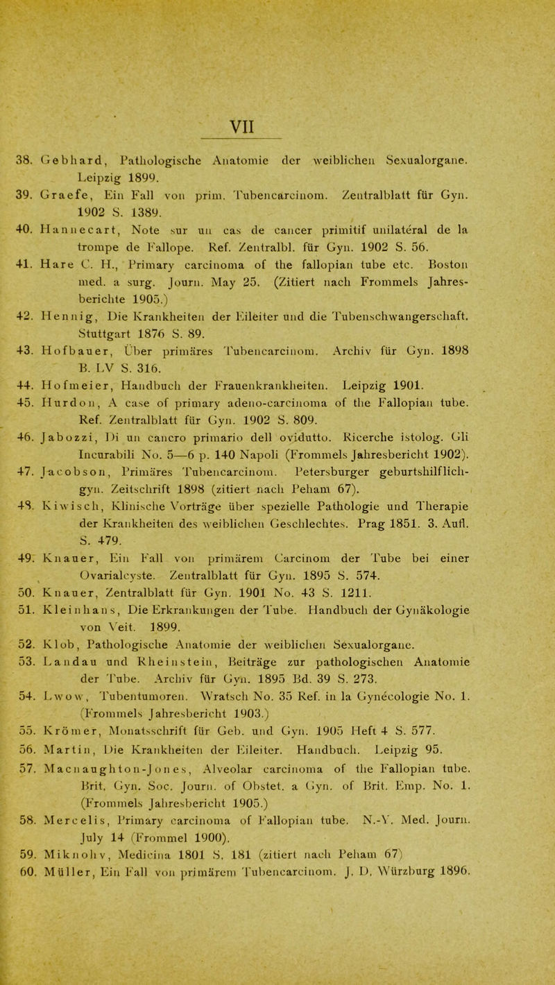 38. Gebhard, Pathologische Anatomie der weiblichen Sexualorgane. Leipzig 1899. 39. Graefe, Ein Fall von prim. Tubencareinom. Zentralblatt für Gyn. 1902 S. 1389. 40. Hannecart, Note sur un cas de cancer primitif unilateral de la trompe de Fallope. Ref. Zentralbl. für Gyn. 1902 S. 56. 41. Hare C. H., Primary carcinoma of the fallopian tube etc. Boston med. a surg. Journ. May 25. (Zitiert nach Frommeis Jahres- berichte 1905.) 42. Mennig, Die Krankheiten der Eileiter und die Tubenschwangerschaft. Stuttgart 1876 S. 89. 43. Hofbauer, Über primäres Tubencarcinom. Archiv für Gyn. 1898 B. LV S. 316. 44. Hofmeier, Handbuch der Frauenkrankheiten. Leipzig 1901. 45. Hurdon, A case of primary adeno-carcinoma of the Fallopian tube. Ref. Zentralblatt für Gyn. 1902 S. 809. 46. Jabozzi, Di un cancro primario dell ovidutto. Ricerehe istolog. Gli Incurabili No. 5—6 p. 140 Napoli (Frommeis Jahresbericht 1902). 47. Jacobson, Primäres Tubencarcinom. Petersburger geburtshilflich- gyn. Zeitschrift 1898 (zitiert nach Peham 67). 48. Kiwisch, Klinische Vorträge über spezielle Pathologie und Therapie der Krankheiten des weiblichen Geschlechtes. Prag 1851. 3. Aufl. S. 479. 49. Knauer, Ein Fall von primärem Carcinom der Tube bei einer Ovarialcyste. Zentralblatt für Gyn. 1895 S. 574. 50. Knauer, Zentralblatt für Gyn. 1901 No. 43 S. 1211. 51. Kleinhans, Die Erkrankungen der Tube. Handbuch der Gynäkologie von Veit. 1899. 52. lvlob, Pathologische Anatomie der weiblichen Sexualorgane. 53. Landau und Rheinstein, Beiträge zur pathologischen Anatomie der Tube. Archiv für Gyn. 1895 Bd. 39 S. 273. 54. Lwow, Tubentumoren. Wratsch No. 35 Ref. in la Gynecologie No. 1. (Frommeis Jahresbericht 1903.) 55. Krömer, Monatsschrift für Geb. und Gvn. 1905 Heft 4 S. 577. 56. Martin, Die Krankheiten der Eileiter. Handbuch. Leipzig 95. 57. Macnaughton-Jones, Alveolar carcinoma of the Fallopian tube. Brit. Gyn. Soc. Journ. of Obstet, a Gyn. of Brit. Emp. No. 1. (Frommeis Jahresbericht 1905.) 58. Mercelis, Primary carcinoma of Fallopian tube. N.-Y. Med. Journ. July 14 (Frommei 1900). 59. Mi kn oliv, Medieina 1801 S, 181 (zitiert nach Peham 67) 60. Müller, Ein Fall von primärem Tubencarcinom. J. D. Würzburg 1896.