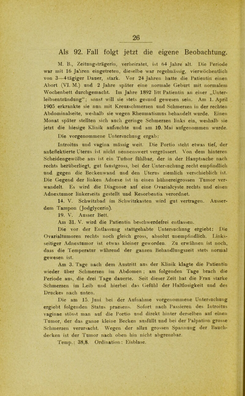 Als 92. Fall folgt jetzt die eigene Beobachtung. M. B., Zeitungsträgeriii, verheiratet, ist 64 Jahre alt. Die Periode war mit 16 Jahren eingetreten, dieselbe war regelmässig, vierwöchentlich von 3—4tägiger Dauer, stark. Vor 24 Jahren hatte die Patientin einen Abort (VI. M.) und 2 Jahre später eine normale Geburt mit normalem Wochenbett durchgemacht. Im Jahre 1892 litt Patientin an einer „Unter- leibsentzündung“; sonst will sie stets gesund gewesen sein. Am 1. April 1905 erkrankte sie nun mit Kreuzschmerzen und Schmerzen in der rechten Abdominalseite, weshalb sie wegen Rheumatismus behandelt wurde. Einen Monat später stellten sich auch geringe Schmerzen links ein, weshalb sie jetzt die hiesige Klinik aufsuchte und am 10. Mai aufgenommen wurde. Die vorgenommene Untersuchung ergab: Introitus und vagina mässig weit. Die Portio steht etwas tief, der auteflektierte Uterus ist nicht nennenswert vergrössert. Von dem hinteren Scheidengewölbe aus ist ein Turtior fühlbar, der in der Hauptsache nach rechts herüberliegt, gut faustgross, bei der Untersuchung recht empfindlich und gegen die Beckenwand und den Uterus ziemlich verschieblich ist. Die Gegend der linken Adnexe ist in einen hühnereigrossen Tumor ver- wandelt. Es wird die Diagnose auf eine Ovarialcyste rechts und einen Adnextumor linkerseits gestellt und Resorbentia verordnet. 14. V. Schwitzbad im Schwitzkasten wird gut vertragen. Ausser- dem Tampon (Jodglycerin). 19. V. Ausser Bett. Am 31. V. wird die Patientin beschwerdefrei entlassen. Die vor der Entlassung stattgehabte Untersuchung ergiebt: Die Ovarialtumoren rechts noch gleich gross, absolut unempfindlich. Links- seitiger Adnextumor ist etwas kleiner geworden. Zu erwähnen ist noch, dass die Temperatur während der ganzen Behandlungszeit stets normal gewesen ist. Am 3. Tage nach dem Austritt aus der Klinik klagte die Patientin wieder über Schmerzen im Abdomen ; am folgenden Tage brach die Periode aus, die drei Tage dauerte. Seit dieser Zeit hat die Frau starke Schmerzen im Leib und hierbei das Gefühl der Haltlosigkeit und des Druckes nach unten. Die am 15. Juni bei der Aufnahme vorgenommene Untersuchung ergiebt folgenden Status praesens. Sofort nach Passieren des Introitus vaginae stösst man auf die Portio und direkt hinter derselben auf einen Tumor, der das ganze kleine Becken ausfüllt und bei der Palpation grosse Schmerzen verursacht. Wegen der allzu grossen Spannung der Bauch- decken ist der Tumor nach oben hin nicht abgrenzbar. Temp.: 38,8. Ordination: Eisblase.