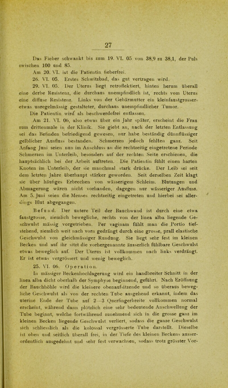 Das Fieber schwankt bis zum 19. VI. 05 von 38,9 zu 38,1, der Puls zwischen 100 und 85. Am 20. VI. ist die Patientin fieberfrei. 26. VI. 05. Erstes Schwitzbad, das gut vertragen wird. 29. VI. 05. Der Uterus liegt retroflektiert, hinten herum überall eine derbe Resistenz, die durchaus unempfindlich ist, rechts vom Uterus eine diffuse Resistenz. Links von der Gebärmutter ein kleinfaustgrosseri etwas unregelmässig gestalteter, durchaus unempfindlicher Tumor. Die Patientin wird als beschwerdefrei entlassen. Am 21. VI. 06, also etwas über ein Jahr später, erscheint die Frau zum drittenmale in der Klinik. Sie giebt an, nach der letzten Entlassung sei das Befinden befriedigend gewesen, nur habe beständig dünnflüssiger gelblicher Ausfluss bestanden. Schmerzen jedoch fehlten ganz. Seit Anfang Juni seien nun im Anschluss an die rechtzeitig eingetretene Periode Schmerzen im Unterleib, besonders auf der rechten Seite erschienen, die hauptsächlich bei der Arbeit auftreten. Die Patientin fühlt einen harten Knoten im Unterleib, der sie manchmal stark drücke. Der Leib sei seit dem letzten Jahre überhaupt stärker geworden. Seit derselben Zeit klagt sie über häufiges Erbrechen von wässerigem Schleim. Blutungen und Abmagerung wären nicht vorhanden, dagegen nur wässeriger Ausfluss. Am 5. Juni seien die Menses rechtzeitig eingetreten und hierbei sei aller- dings Blut abgegangen. Befund. Der untere 'l'eil der Bauchwand ist durch eine etwa faustgrosse, ziemlich bewegliche, rechts von der linea alba liegende Ge- schwulst mässig vorgetrieben. Per vaginam fühlt man die Portio tief- stehend, ziemlich weit nach vorn gedrängt durch eine grosse, prall elastische Geschwulst von gleichmässiger Rundung. Sie liegt sehr fest im kleinen Becken und auf ihr sitzt die vorhergenannte äusserlich fühlbare Geschwulst etwas beweglich auf. Der Uterus ist vollkommen nach links verdrängt. Er ist etwas vergrössert und wenig beweglich. 25. VI. 06. Operation. In mässiger Beckenliochlagerung wird ein handbreiter Schnitt in der linea alba dicht oberhalb der Symphyse beginnend, geführt. Nach Eröffnung der Bauchhöhle wird die kleinere obenaufsitzende und so überaus beweg- liche Geschwulst als von der rechten Tube ausgehend erkannt, indem das uterine Ende der Tube auf 2—3 Querfingerbreite vollkommen normal erscheint, während dann plötzlich eine sehr bedeutende Anschwellung der Tube beginnt, welche fortwährend zunehmend sich in die grosse ganz im kleinen Becken liegende Geschwulst verliert, sodass die ganze Geschwulst sich schliesslich als die kolossal vergrösserte Tube darstellt. Dieselbe ist oben und seitlich überall frei, in der Tiefe des kleinen Beckens ausser- ordentlich ausgedehnt und sehr fest verwachsen, sodass trotz grösster Vor-
