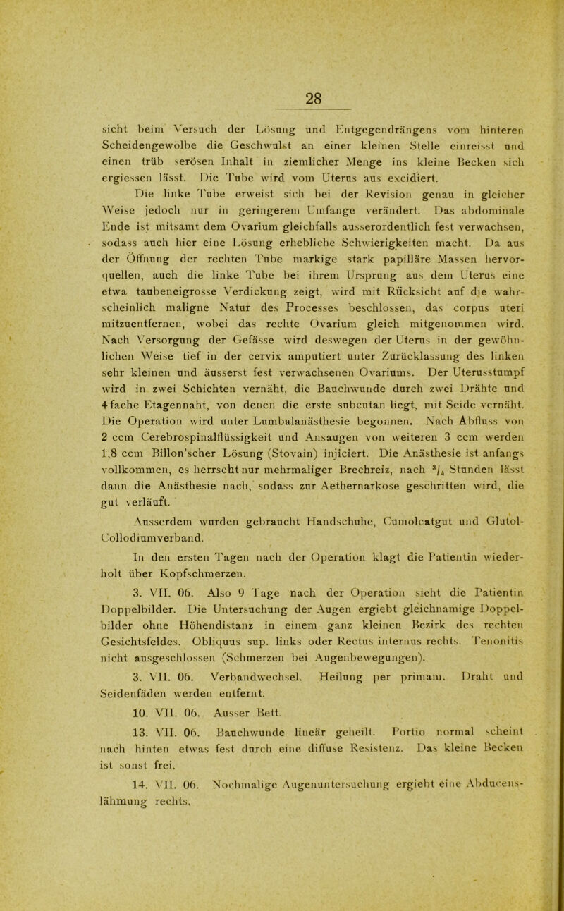 sicht beim Versuch der Lösung und Entgegendrängens vom hinteren Scheidengewölbe die Geschwulst an einer kleinen Stelle einreisst und einen trüb serösen Inhalt in ziemlicher Menge ins kleine Becken sich ergiessen lässt. Die Tube wird vom Uterus aus excidiert. Die linke Tube erweist sich bei der Revision genau in gleicher Weise jedoch nur in geringerem Umfange verändert. Das abdominale Ende ist mitsamt dem Ovarium gleichfalls ausserordentlich fest verwachsen, sodass auch hier eine Lösung erhebliche Schwierigkeiten macht. Da aus der Öffnung der rechten Tube markige stark papilläre Massen hervor- quellen, auch die linke Tube bei ihrem Ursprung aus dem Uterus eine etwa taubeneigrosse Verdickung zeigt, wird mit Rücksicht auf die wahr- scheinlich maligne Natur des Processes beschlossen, das corpus uteri mitzuentfernen, wobei das rechte Ovarium gleich mitgenommen wird. Nach Versorgung der Gefässe wird deswegen der Uterus in der gewöhn- lichen Weise tief in der cervix amputiert unter Zurücklassung des linken sehr kleinen und äusserst fest verwachsenen Ovariums. Der Uterusstumpf wird in zwei Schichten vernäht, die Bauchwunde durch zwei Drähte und 4fache Etagennaht, von denen die erste subcutan liegt, mit Seide vernäht. Die Operation wird unter Lumbalanästhesie begonnen. Nach Abfluss von 2 ccm Cerebrospinalflüssigkeit und Ansaugen von weiteren 3 ccm werden 1,8 ccm Billon’scher Lösung (Stovain) injiciert. Die Anästhesie ist anfangs vollkommen, es herrscht nur mehrmaliger Brechreiz, nach s/4 Stunden lässt dann die Anästhesie nach, sodass zur Aethernarkose geschritten wird, die gut verläuft. Ausserdem wurden gebraucht Handschuhe, Cumolcatgut und Glutol- Collodium verband. In den ersten Tagen nach der Operation klagt die Patientin wieder- holt über Kopfschmerzen. 3. VII. 06. Also 9 Tage nach der Operation sieht die Patientin Doppelbilder. Die Untersuchung der Augen ergiebt gleichnamige Doppel- bilder ohne Höhendistanz in einem ganz kleinen Bezirk des rechten Gesichtsfeldes. Obliquus sup. links oder Rectus internus rechts. Tenonitis nicht ausgeschlossen (Schmerzen bei Augenbewegungen). 3. VII. 06. Verbandwechsel. Heilung per primam. Draht und Seidenfäden werden entfernt. 10. VII. 06. Ausser Bett. 13. VII. 06. Bauchwunde lineär geheilt. Portio normal scheint nach hinten etwas fest durch eine diffuse Resistenz. Das kleine Becken ist sonst frei. 14. VII. 06. Nochmalige Augenuntersuchung ergiebt eine Abduc.ens- lähmung rechts.