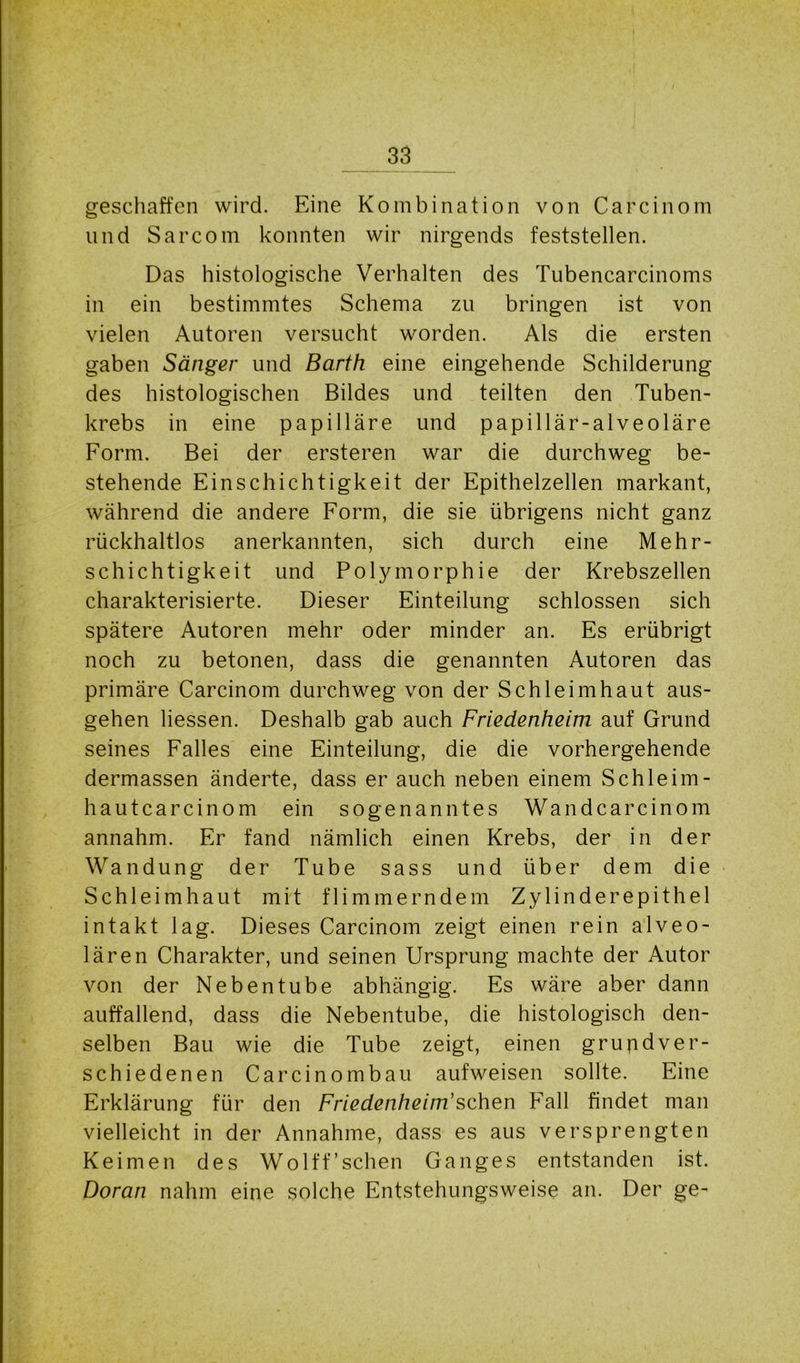 geschaffen wird. Eine Kombination von Carcinom und Sarcom konnten wir nirgends feststellen. Das histologische Verhalten des Tubencarcinoms in ein bestimmtes Schema zu bringen ist von vielen Autoren versucht worden. Als die ersten gaben Sänger und Barth eine eingehende Schilderung des histologischen Bildes und teilten den Tuben- krebs in eine papilläre und papillär-alveoläre Form. Bei der ersteren war die durchweg be- stehende Einschichtigkeit der Epithelzellen markant, während die andere Form, die sie übrigens nicht ganz rückhaltlos anerkannten, sich durch eine Mehr- schichtigkeit und Polymorphie der Krebszellen charakterisierte. Dieser Einteilung schlossen sich spätere Autoren mehr oder minder an. Es erübrigt noch zu betonen, dass die genannten Autoren das primäre Carcinom durchweg von der Schleimhaut aus- gehen liessen. Deshalb gab auch Friedenheim auf Grund seines Falles eine Einteilung, die die vorhergehende dermassen änderte, dass er auch neben einem Schleim- hautcarcinom ein sogenanntes Wandcarcinom annahm. Er fand nämlich einen Krebs, der in der Wandung der Tube sass und über dem die Schleimhaut mit flimmerndem Zylinderepithel intakt lag. Dieses Carcinom zeigt einen rein alveo- lären Charakter, und seinen Ursprung machte der Autor von der Nebentube abhängig. Es wäre aber dann auffallend, dass die Nebentube, die histologisch den- selben Bau wie die Tube zeigt, einen grundver- schiedenen Carcinom bau aufweisen sollte. Eine Erklärung für den Friedenheim'sehen Fall findet man vielleicht in der Annahme, dass es aus versprengten Keimen des Wolff’sehen Ganges entstanden ist. Doran nahm eine solche Entstehungsweise an. Der ge-