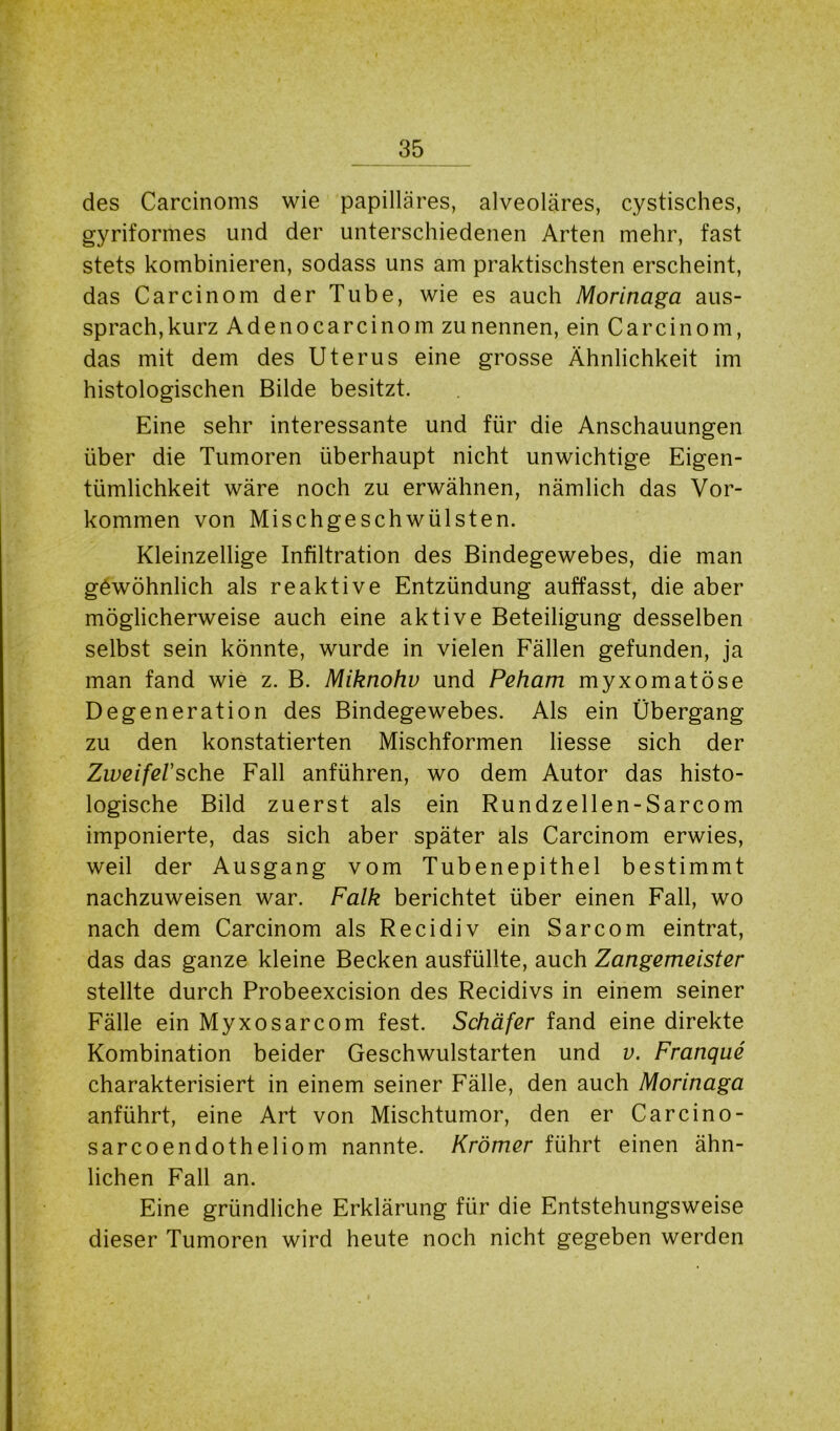 des Carcinoms wie papilläres, alveoläres, cystisches, gyriformes und der unterschiedenen Arten mehr, fast stets kombinieren, sodass uns am praktischsten erscheint, das Carcinom der Tube, wie es auch Morinaga aus- sprach,kurz Adenocarcinom zunennen, ein Carcinom, das mit dem des Uterus eine grosse Ähnlichkeit im histologischen Bilde besitzt. Eine sehr interessante und für die Anschauungen über die Tumoren überhaupt nicht unwichtige Eigen- tümlichkeit wäre noch zu erwähnen, nämlich das Vor- kommen von Mischgeschwülsten. Kleinzellige Infiltration des Bindegewebes, die man gewöhnlich als reaktive Entzündung auffasst, die aber möglicherweise auch eine aktive Beteiligung desselben selbst sein könnte, wurde in vielen Fällen gefunden, ja man fand wie z. B. Miknohv und Peham myxomatöse Degeneration des Bindegewebes. Als ein Übergang zu den konstatierten Mischformen liesse sich der Zweifel'sehe Fall anführen, wo dem Autor das histo- logische Bild zuerst als ein Rundzellen-Sarcom imponierte, das sich aber später als Carcinom erwies, weil der Ausgang vom Tubenepithel bestimmt nachzuweisen war. Falk berichtet über einen Fall, wo nach dem Carcinom als Recidiv ein Sarcom eintrat, das das ganze kleine Becken ausfüllte, auch Zangemeister stellte durch Probeexcision des Recidivs in einem seiner Fälle ein Myxosarcom fest. Schäfer fand eine direkte Kombination beider Geschwulstarten und v. Franque charakterisiert in einem seiner Fälle, den auch Morinaga anführt, eine Art von Mischtumor, den er Car ein o- sarcoendotheliom nannte. Krämer führt einen ähn- lichen Fall an. Eine gründliche Erklärung für die Entstehungsweise dieser Tumoren wird heute noch nicht gegeben werden