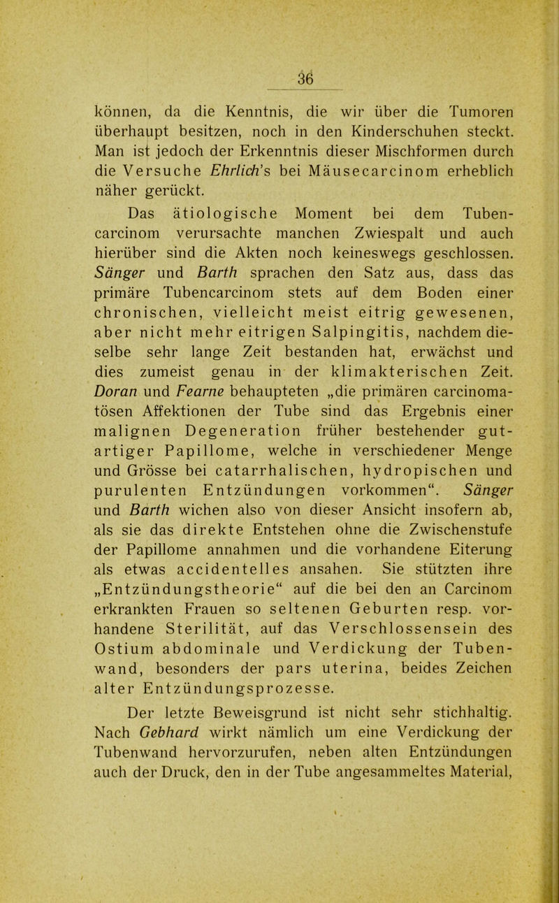 können, da die Kenntnis, die wir über die Tumoren überhaupt besitzen, noch in den Kinderschuhen steckt. Man ist jedoch der Erkenntnis dieser Mischformen durch die Versuche Ehrlich's bei Mäusecarcinom erheblich näher gerückt. Das ätiologische Moment bei dem Tuben- carcinom verursachte manchen Zwiespalt und auch hierüber sind die Akten noch keineswegs geschlossen. Sänger und Barth sprachen den Satz aus, dass das primäre Tubencarcinom stets auf dem Boden einer chronischen, vielleicht meist eitrig gewesenen, aber nicht mehr eitrigen Salpingitis, nachdem die- selbe sehr lange Zeit bestanden hat, erwächst und dies zumeist genau in der klimakterischen Zeit. Doran und Fearne behaupteten „die primären carcinoma- tösen Affektionen der Tube sind das Ergebnis einer malignen Degeneration früher bestehender gut- artiger Papillome, welche in verschiedener Menge und Grösse bei catarrhalischen, hydropischen und purulenten Entzündungen Vorkommen“. Sänger und Barth wichen also von dieser Ansicht insofern ab, als sie das direkte Entstehen ohne die Zwischenstufe der Papillome annahmen und die vorhandene Eiterung als etwas accidentelles ansahen. Sie stützten ihre „Entzündungstheorie“ auf die bei den an Carcinom erkrankten Frauen so seltenen Geburten resp. vor- handene Sterilität, auf das Verschlossensein des Ostium abdominale und Verdickung der Tuben- wand, besonders der pars uterina, beides Zeichen alter Entzündungsprozesse. Der letzte Beweisgrund ist nicht sehr stichhaltig. Nach Gebhard wirkt nämlich um eine Verdickung der Tubenwand hervorzurufen, neben alten Entzündungen auch der Druck, den in der Tube angesammeltes Material, i