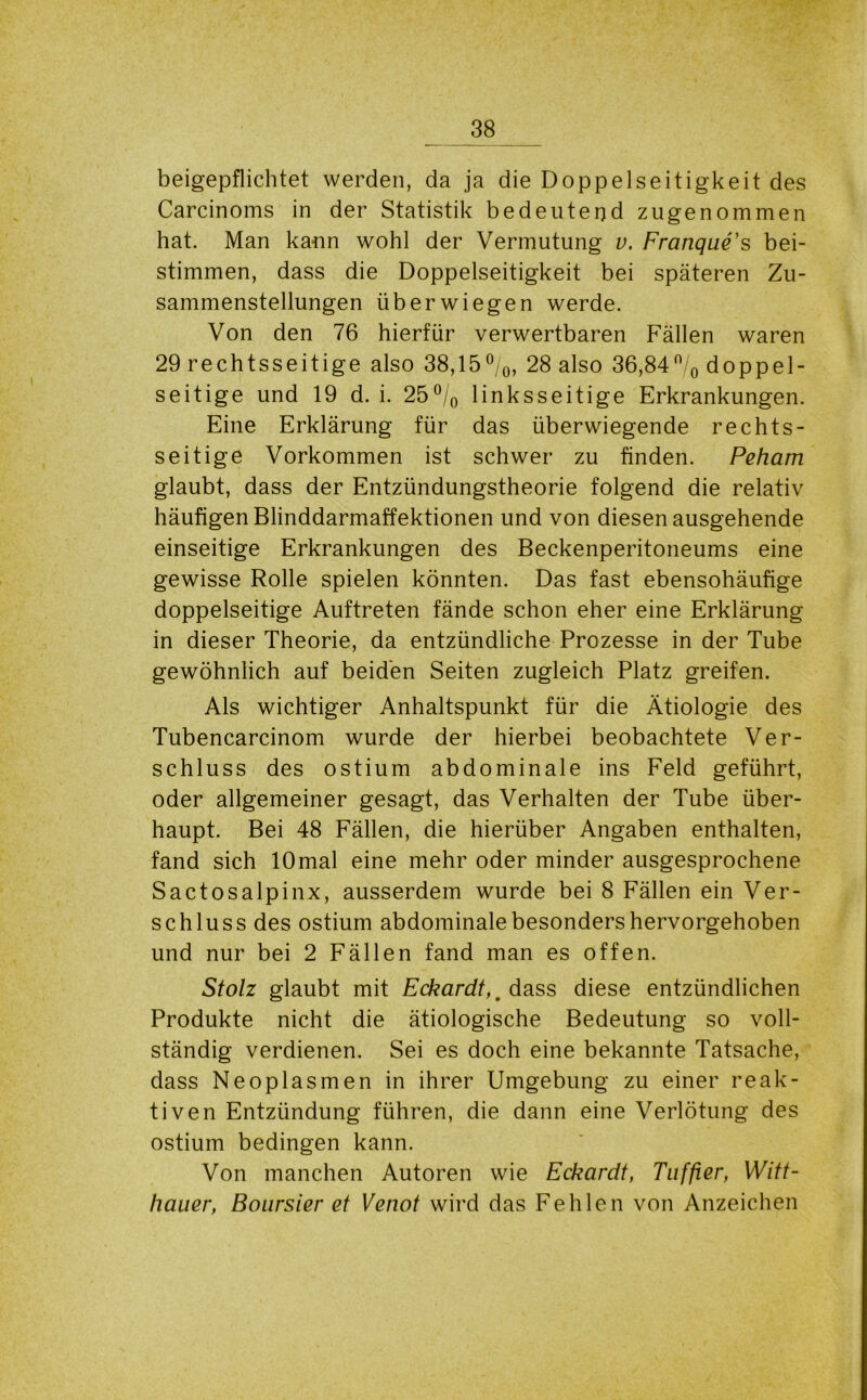 beigepflichtet werden, da ja die Doppelseitigkeit des Carcinoms in der Statistik bedeutend zugenommen hat. Man ka-nn wohl der Vermutung v. Franque's bei- stimmen, dass die Doppelseitigkeit bei späteren Zu- sammenstellungen überwiegen werde. Von den 76 hierfür verwertbaren Fällen waren 29 rechtsseitige also 38,15°/0, 28 also 36,84n/0 doppel- seitige und 19 d. i. 25°/0 linksseitige Erkrankungen. Eine Erklärung für das überwiegende rechts- seitige Vorkommen ist schwer zu finden. Peham glaubt, dass der Entzündungstheorie folgend die relativ häufigen Blinddarmaffektionen und von diesen ausgehende einseitige Erkrankungen des Beckenperitoneums eine gewisse Rolle spielen könnten. Das fast ebensohäufige doppelseitige Auftreten fände schon eher eine Erklärung in dieser Theorie, da entzündliche Prozesse in der Tube gewöhnlich auf beiden Seiten zugleich Platz greifen. Als wichtiger Anhaltspunkt für die Ätiologie des Tubencarcinom wurde der hierbei beobachtete Ver- schluss des ostium abdominale ins Feld geführt, oder allgemeiner gesagt, das Verhalten der Tube über- haupt. Bei 48 Fällen, die hierüber Angaben enthalten, fand sich lOmal eine mehr oder minder ausgesprochene Sactosalpinx, ausserdem wurde bei 8 Fällen ein Ver- schluss des ostium abdominale besonders hervorgehoben und nur bei 2 Fällen fand man es offen. Stolz glaubt mit Eckardt,, dass diese entzündlichen Produkte nicht die ätiologische Bedeutung so voll- ständig verdienen. Sei es doch eine bekannte Tatsache, dass Neoplasmen in ihrer Umgebung zu einer reak- tiven Entzündung führen, die dann eine Verlötung des ostium bedingen kann. Von manchen Autoren wie Eckcirdt, Tuffier, Witt- hauer, Boursier et Venot wird das Fehlen von Anzeichen