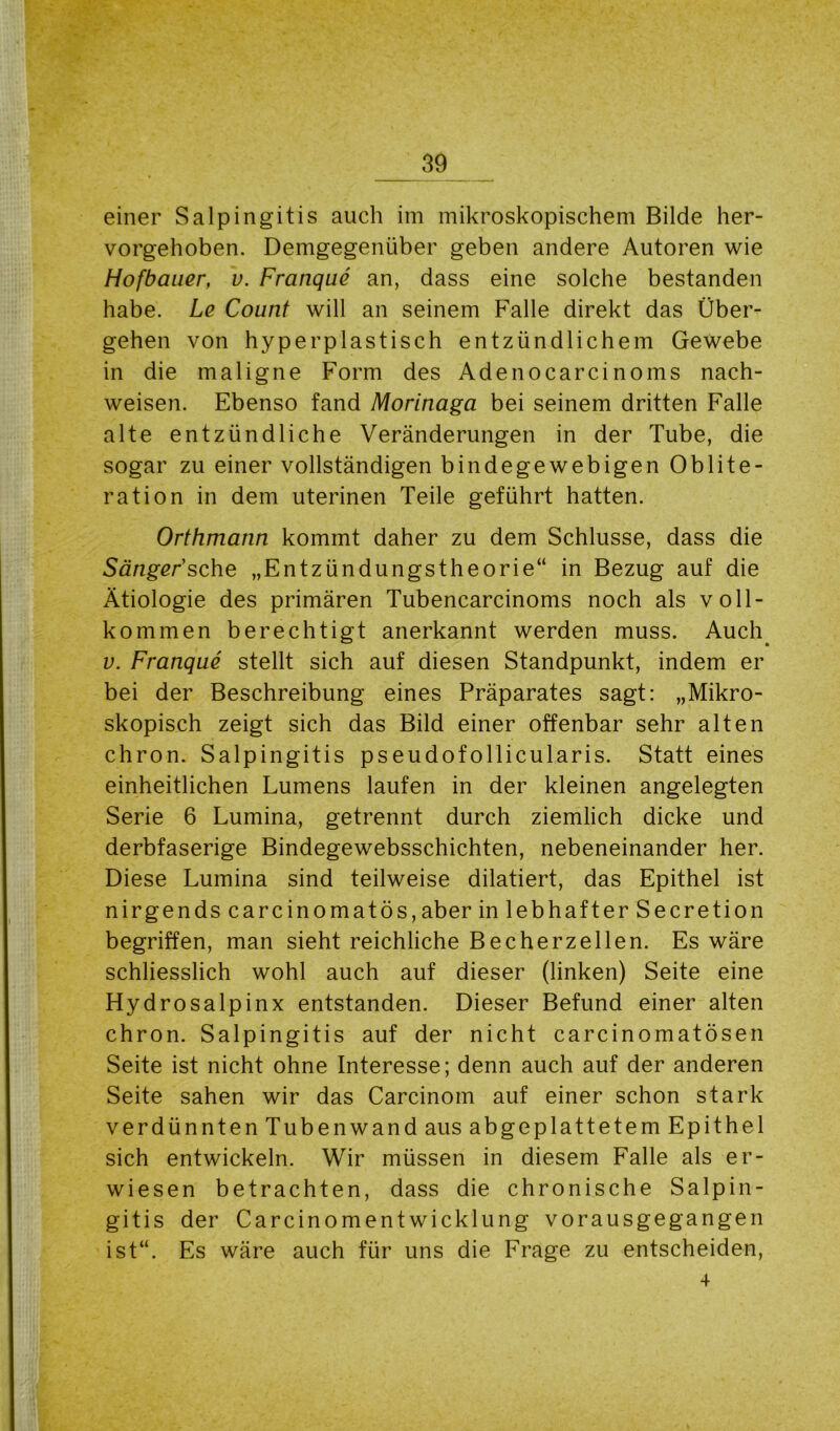 einer Salpingitis auch im mikroskopischem Bilde her- vorgehoben. Demgegenüber geben andere Autoren wie Hofbauer, v. Franque an, dass eine solche bestanden habe. Le Count will an seinem Falle direkt das Über- gehen von hyperplastisch entzündlichem Gewebe in die maligne Form des Adenocarcinoms nach- weisen. Ebenso fand Morinaga bei seinem dritten Falle alte entzündliche Veränderungen in der Tube, die sogar zu einer vollständigen bindegewebigen Oblite- ration in dem uterinen Teile geführt hatten. Orthmann kommt daher zu dem Schlüsse, dass die Sänger'sehe „Entzündungstheorie“ in Bezug auf die Ätiologie des primären Tubencarcinoms noch als voll- kommen berechtigt anerkannt werden muss. Auch v. Franque stellt sich auf diesen Standpunkt, indem er bei der Beschreibung eines Präparates sagt: „Mikro- skopisch zeigt sich das Bild einer offenbar sehr alten chron. Salpingitis pseudofollicularis. Statt eines einheitlichen Lumens laufen in der kleinen angelegten Serie 6 Lumina, getrennt durch ziemlich dicke und derbfaserige Bindegewebsschichten, nebeneinander her. Diese Lumina sind teilweise dilatiert, das Epithel ist nirgends carcinomatös,aber in lebhafter Secretion begriffen, man sieht reichliche Becherzellen. Es wäre schliesslich wohl auch auf dieser (linken) Seite eine Hydrosalpinx entstanden. Dieser Befund einer alten chron. Salpingitis auf der nicht carcinomatösen Seite ist nicht ohne Interesse; denn auch auf der anderen Seite sahen wir das Carcinom auf einer schon stark verdünntenTubenwand aus abgeplattetem Epithel sich entwickeln. Wir müssen in diesem Falle als er- wiesen betrachten, dass die chronische Salpin- gitis der Carcinomentwicklung vorausgegangen ist“. Es wäre auch für uns die Frage zu entscheiden, 4