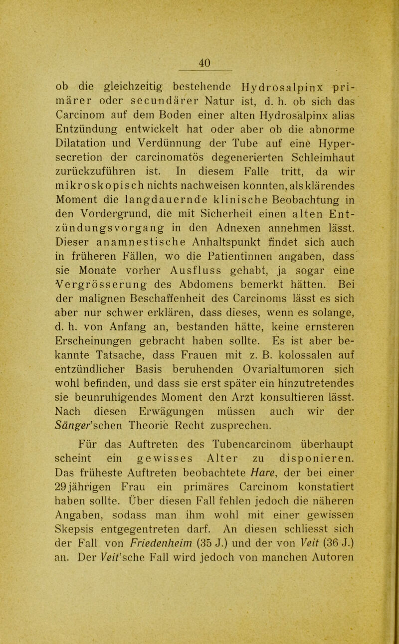 ob die gleichzeitig bestehende Hydrosalpinx pri- märer oder secundärer Natur ist, d. h. ob sich das Carcinom auf dem Boden einer alten Hydrosalpinx alias Entzündung entwickelt hat oder aber ob die abnorme Dilatation und Verdünnung der Tube auf eine Hyper- secretion der carcinomatös degenerierten Schleimhaut zurückzuführen ist. In diesem Falle tritt, da wir mikroskopisch nichts nachweisen konnten, als klärendes Moment die langdauernde klinische Beobachtung in den Vordergrund, die mit Sicherheit einen alten Ent- zündungsvorgang in den Adnexen annehmen lässt. Dieser anamnestische Anhaltspunkt findet sich auch in früheren Fällen, wo die Patientinnen angaben, dass sie Monate vorher Ausfluss gehabt, ja sogar eine Vergrösserung des Abdomens bemerkt hätten. Bei der malignen Beschaffenheit des Carcinoms lässt es sich aber nur schwer erklären, dass dieses, wenn es solange, d. h. von Anfang an, bestanden hätte, keine ernsteren Erscheinungen gebracht haben sollte. Es ist aber be- kannte Tatsache, dass Frauen mit z. B. kolossalen auf entzündlicher Basis beruhenden Ovarialtumoren sich wohl befinden, und dass sie erst später ein hinzutretendes sie beunruhigendes Moment den Arzt konsultieren lässt. Nach diesen Erwägungen müssen auch wir der Sänger1 sehen Theorie Recht zusprechen. Für das Auftreten des Tubencarcinom überhaupt scheint ein gewisses Alter zu disponieren. Das früheste Auftreten beobachtete Hare, der bei einer 29 jährigen Frau ein primäres Carcinom konstatiert haben sollte. Über diesen Fall fehlen jedoch die näheren Angaben, sodass man ihm wohl mit einer gewissen Skepsis entgegentreten darf. An diesen schliesst sich der Fall von Friedenheim (35 J.) und der von Veit (36 J.) an. Der Veit1 sehe Fall wird jedoch von manchen Autoren