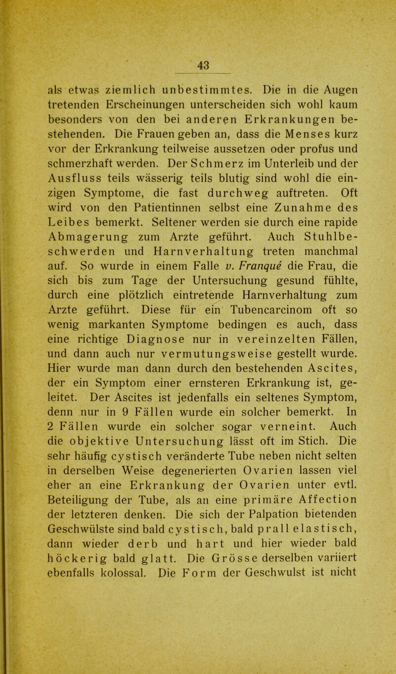 als etwas ziemlich unbestimmtes. Die in die Augen tretenden Erscheinungen unterscheiden sich wohl kaum besonders von den bei anderen Erkrankungen be- stehenden. Die Frauen geben an, dass die Menses kurz vor der Erkrankung teilweise aussetzen oder profus und schmerzhaft werden. Der Schmerz im Unterleib und der Ausfluss teils wässerig teils blutig sind wohl die ein- zigen Symptome, die fast durchweg auftreten. Oft wird von den Patientinnen selbst eine Zunahme des Leibes bemerkt. Seltener werden sie durch eine rapide Abmagerung zum Arzte geführt. Auch Stuhlbe- schwerden und Harnverhaltung treten manchmal auf. So wurde in einem Falle v. Franque die Frau, die sich bis zum Tage der Untersuchung gesund fühlte, durch eine plötzlich eintretende Harnverhaltung zum Arzte geführt. Diese für ein Tubencarcinom oft so wenig markanten Symptome bedingen es auch, dass eine richtige Diagnose nur in vereinzelten Fällen, und dann auch nur vermutungsweise gestellt wurde. Hier wurde man dann durch den bestehenden Ascites, der ein Symptom einer ernsteren Erkrankung ist, ge- leitet. Der Ascites ist jedenfalls ein seltenes Symptom, denn nur in 9 Fällen wurde ein solcher bemerkt. In 2 Fällen wurde ein solcher sogar verneint. Auch die objektive Untersuchung lässt oft im Stich. Die sehr häufig cystisch veränderte Tube neben nicht selten in derselben Weise degenerierten Ovarien lassen viel eher an eine Erkrankung der Ovarien unter evtl. Beteiligung der Tube, als an eine primäre Affection der letzteren denken. Die sich der Palpation bietenden Geschwülste sind bald cystisch, bald prall elastisch, dann wieder derb und hart und hier wieder bald höckerig bald glatt. Die Grösse derselben variiert ebenfalls kolossal. Die Form der Geschwulst ist nicht