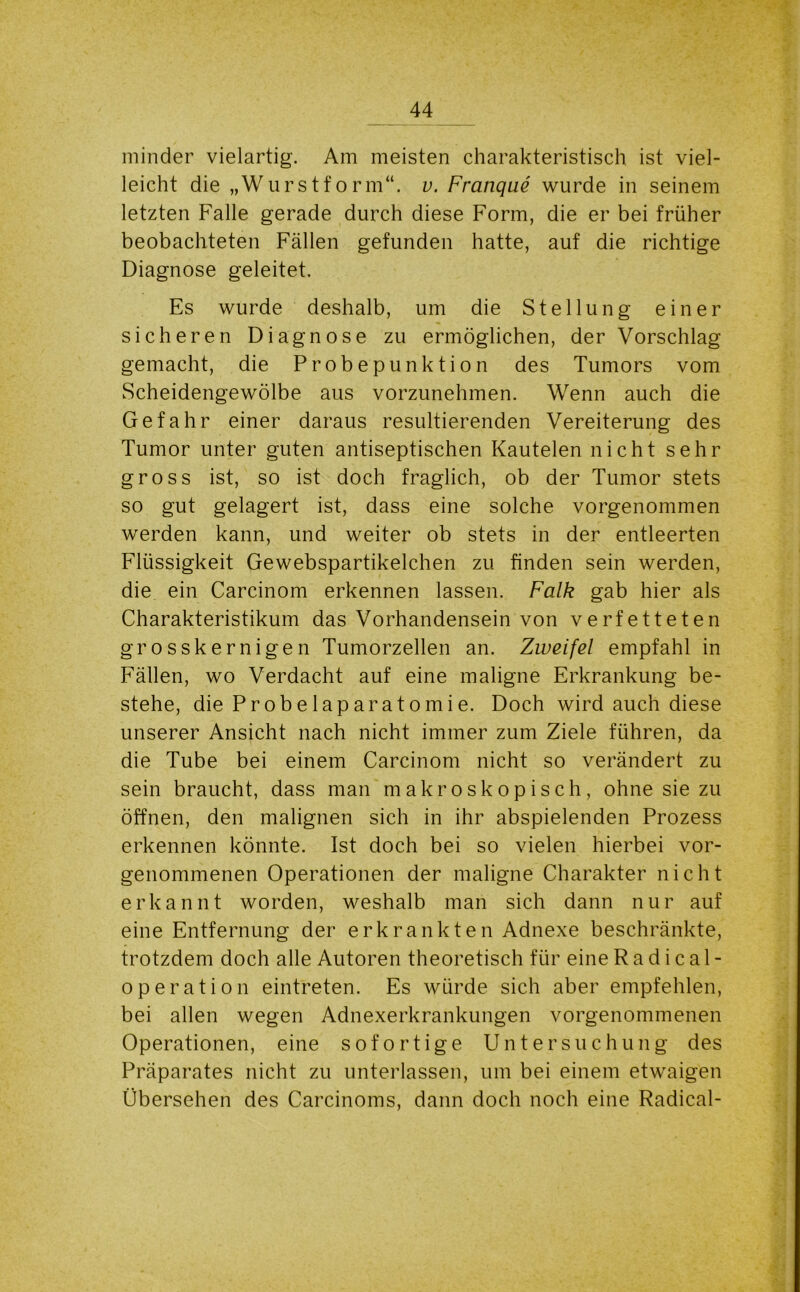 minder vielartig. Am meisten charakteristisch ist viel- leicht die „Wurstform“, v. Franque wurde in seinem letzten Falle gerade durch diese Form, die er bei früher beobachteten Fällen gefunden hatte, auf die richtige Diagnose geleitet. Es wurde deshalb, um die Stellung einer sicheren Diagnose zu ermöglichen, der Vorschlag gemacht, die Probepunktion des Tumors vom Scheidengewölbe aus vorzunehmen. Wenn auch die Gefahr einer daraus resultierenden Vereiterung des Tumor unter guten antiseptischen Kautelen nicht sehr gross ist, so ist doch fraglich, ob der Tumor stets so gut gelagert ist, dass eine solche vorgenommen werden kann, und weiter ob stets in der entleerten Flüssigkeit Gewebspartikelchen zu finden sein werden, die ein Carcinom erkennen lassen. Falk gab hier als Charakteristikum das Vorhandensein von verfetteten grosskernigen Tumorzellen an. Zweifel empfahl in Fällen, wo Verdacht auf eine maligne Erkrankung be- stehe, die Probelaparatomie. Doch wird auch diese unserer Ansicht nach nicht immer zum Ziele führen, da die Tube bei einem Carcinom nicht so verändert zu sein braucht, dass man makroskopisch, ohne sie zu öffnen, den malignen sich in ihr abspielenden Prozess erkennen könnte. Ist doch bei so vielen hierbei vor- genommenen Operationen der maligne Charakter nicht erkannt worden, weshalb man sich dann nur auf eine Entfernung der erkrankten Adnexe beschränkte, trotzdem doch alle Autoren theoretisch für eine Radical- operation eintreten. Es würde sich aber empfehlen, bei allen wegen Adnexerkrankungen vorgenommenen Operationen, eine sofortige Untersuchung des Präparates nicht zu unterlassen, um bei einem etwaigen Übersehen des Carcinoms, dann doch noch eine Radical-