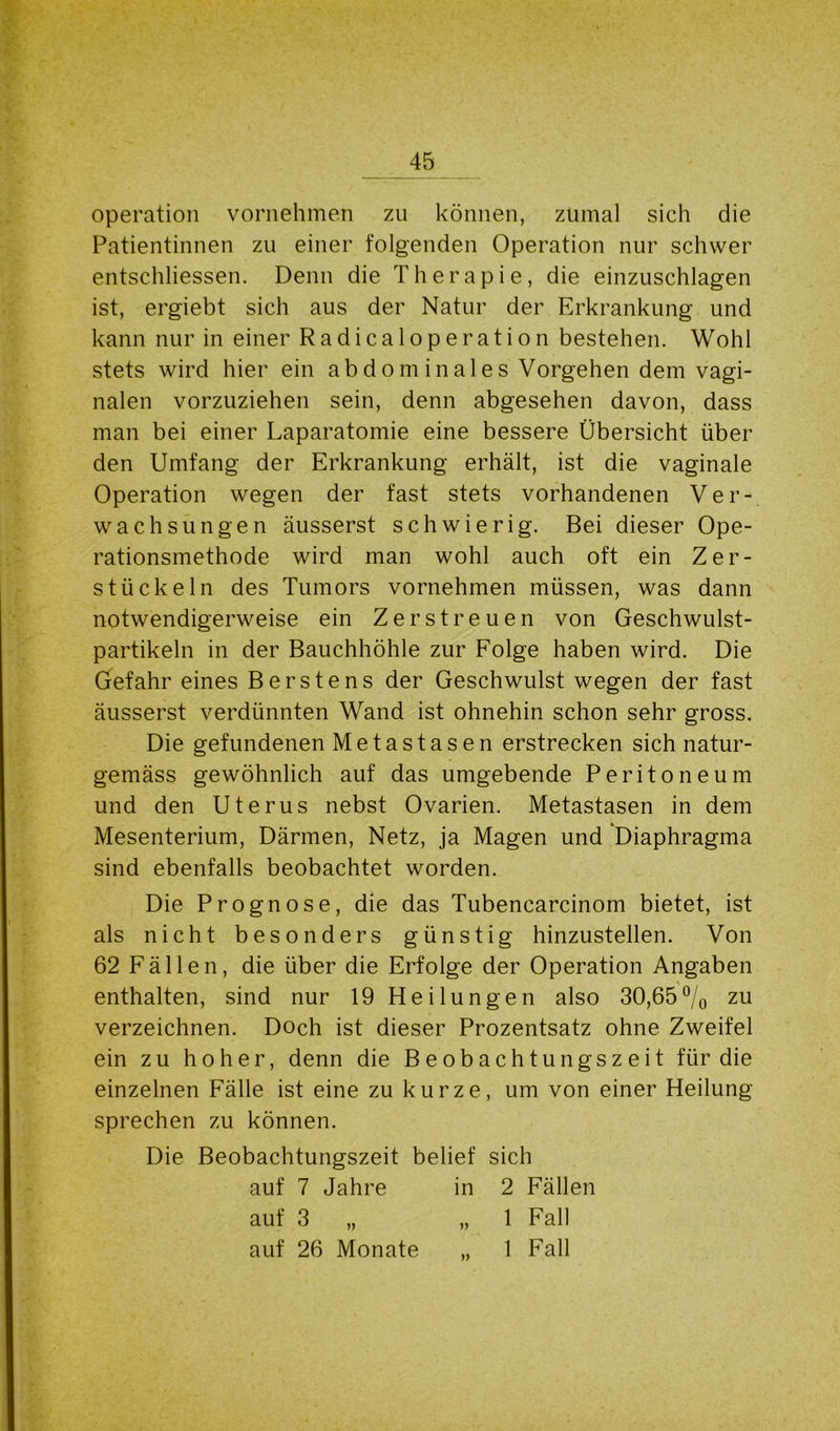 Operation vornehmen zu können, zumal sich die Patientinnen zu einer folgenden Operation nur schwer entschlossen. Denn die Therapie, die einzuschlagen ist, ergiebt sich aus der Natur der Erkrankung und kann nur in einer Radicaloperation bestehen. Wohl stets wird hier ein abdominales Vorgehen dem vagi- nalen vorzuziehen sein, denn abgesehen davon, dass man bei einer Laparatomie eine bessere Übersicht über den Umfang der Erkrankung erhält, ist die vaginale Operation wegen der fast stets vorhandenen Ver- wachsungen äusserst schwierig. Bei dieser Ope- rationsmethode wird man wohl auch oft ein Zer- stückeln des Tumors vornehmen müssen, was dann notwendigerweise ein Zerstreuen von Geschwulst- partikeln in der Bauchhöhle zur Folge haben wird. Die Gefahr eines Berstens der Geschwulst wegen der fast äusserst verdünnten Wand ist ohnehin schon sehr gross. Die gefundenen Metastasen erstrecken sich natur- gemäss gewöhnlich auf das umgebende Peritoneum und den Uterus nebst Ovarien. Metastasen in dem Mesenterium, Därmen, Netz, ja Magen und Diaphragma sind ebenfalls beobachtet worden. Die Prognose, die das Tubencarcinom bietet, ist als nicht besonders günstig hinzustellen. Von 62 Fällen, die über die Erfolge der Operation Angaben enthalten, sind nur 19 Heilungen also 30,65% zu verzeichnen. Doch ist dieser Prozentsatz ohne Zweifel ein zu hoher, denn die Beobachtungszeit für die einzelnen Fälle ist eine zu kurze, um von einer Heilung sprechen zu können. Die Beobachtungszeit belief sich auf 7 Jahre in 2 Fällen auf 3 „ „1 Fall auf 26 Monate „ 1 Fall