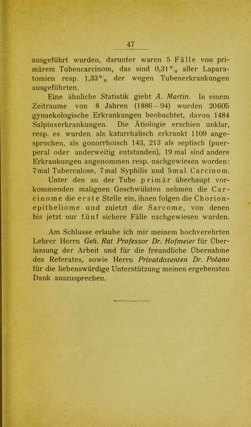 ausgeführt wurden, darunter waren 5 Fälle von pri- märem Tubencarcinom, das sind 0,31 °/0 aller Lapara- tomien resp. 1,33° 0 der wegen Tubenerkrankungen ausgeführten. Eine ähnliche Statistik giebt A. Martin. In einem Zeiträume von 8 Jahren (1886 — 94) wurden 20605 gynaekologische Erkrankungen beobachtet, davon 1484 Salpinxerkrankungen. Die Ätiologie erschien unklar, resp. es wurden als katarrhalisch erkrankt 1109 ange- sprochen, als gonorrhoisch 143, 213 als septisch (puer- peral oder anderweitig entstanden), 19 mal sind andere Erkrankungen angenommen resp. nachgewiesen worden: 7mal Tuberculose, 7mal Syphilis .und 5mal Carcinom. Unter den an der Tube primär überhaupt vor- kommenden malignen Geschwülsten nehmen die Car- cinome die erste Stelle ein, ihnen folgen die Chorion- epitheliome und zuletzt die Sarcome, von denen bis jetzt nur fünf sichere Fälle nachgewiesen wurden. Am Schlüsse erlaube ich mir meinem hochverehrten Lehrer Herrn Geh. Rat Professor Dr. Hofmeier für Über- lassung der Arbeit und für die freundliche Übernahme des Referates, sowie Herrn Privatdozenten Dr. Polano für die liebenswürdige Unterstützung meinen ergebensten Dank auszusprechen. \
