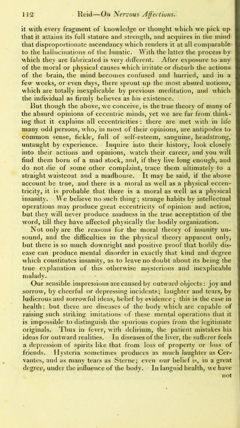 it with every fragment of knowledge or thought which we pick up that it attains its full stature and strength, and acquires in the mind that disproportionate ascendancy which renders it at all comparable to the hallucinations of the lunatic. With the latter the process by which they are fabricated is very different. After exposure to any of the moral or physical causes which irritate or disturb the actions of the brain, the mind becomes confused and hurried, and in a few weeks, or even days, there sprout up the most absurd notions, which are totally inexplicable by previous meditation, and which the individual as firmly believes as his existence. But though the above, we conceive, is the true theory of many of the absurd opinions of eccentric minds, yet we are far from think- ing that it explains all eccentricities : there are met with in life many odd persons, who, in most of their opinions, are antipodes to common sense, fickle, full of self-esteem, sanguine, headstrong, untaught by experience. Inquire into their history, look closely into their actions and opinions, watch their career, and you will find them born of a mad stock, and, if they live long enough, and do not die of some other complaint, trace them ultimately to a straight waistcoat and a madhouse. It may be said, if the above account be true, and there is a moral as well as a physical eccen- tricity, it is probable that there is a moral as well as a physical insanity. We believe no such thing; strange habits by intellectual operations may produce great eccentricity of opinion and action, but they will never produce madness in the true acceptation of the word, till they have affected physically the bodily organization. Not only are the reasons for the moral theory of insanity un- sound, and the difficulties in the physical theory apparent only, but there is so much downright and positive proof that bodily dis- ease can produce mental disorder in exactly that kind and degree which constitutes insanity, as to leave no doubt about its being the true explanation of this otherwise mysterious and inexplicable malady. Our sensible impressions are caused by outward objects: joy and sorrow, by cheerful or depressing incidents; laughter and tears, by ludicrous and sorrowful ideas, belief by evidence ; this is the case in health: but there are diseases of the body which are capable of raising such striking imitations of these mental operations that it is impossible to distinguish the spurious copies from the legitimate originals. Thus in fever, with delirium, the patient mistakes his ideas for outward realities. In diseases of the liver, the sufferer feels a depression of spirits like that from loss of property or loss of friends. Hysteria sometimes produces as much laughter as Cer- vantes, and as many tears as Sterne; even our belief is, in a great degree, under the inlluence of the body. In languid health, we have not