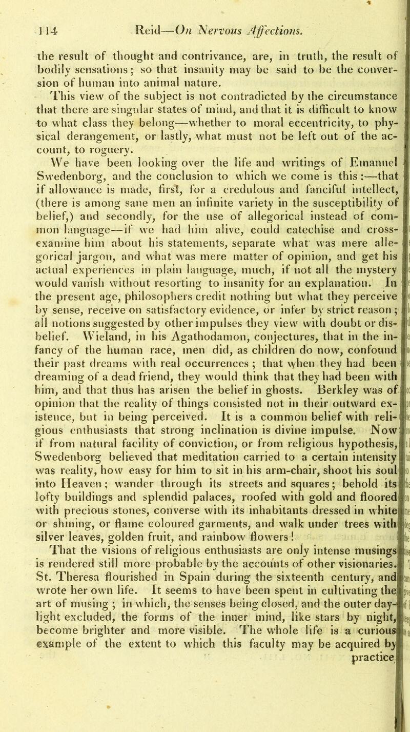 the result of thought and contrivance, are, in truth, the result of bodily sensations; so that insanity may be said to be the conver- sion of human into animal nature. This view of the subject is not contradicted by the circumstance that there are singular states of mind, and that it is difficult to know to what class they belong—whether to moral eccentricity, to phy- sical derangement, or lastly, what must not be left out of the ac- count, to roguery. We have been looking over the life and writings of Emanuel Swedenborg, and the conclusion to which we come is this :—that i if allowance is made, first, for a credulous and fanciful intellect, (there is among sane men an infinite variety in the susceptibility of belief,) and secondly, for the use of allegorical instead of com- mon language—if we had him alive, could catechise and cross- examine him about his statements, separate what was mere alle- gorical jargon, and what was mere matter of opinion, and get his actual experiences in plain language, much, if not all the mystery would vanish without resorting to insanity for an explanation. In the present age, philosophers credit nothing but what they perceive by sense, receive on satisfactory evidence, or infer by strict reason ; all notions suggested by other impulses they view with doubt or dis- belief. Wieland, in his Agathodamon, conjectures, that in the in- fancy of the human race, men did, as children do now, confound their past dreams with real occurrences ; that when they had been dreaming of a dead friend, they would think that they had been with I him, and that thus has arisen the belief in ghosts. Berkley was of opinion that the reality of things consisted not in their outward ex- istence, but in being perceived. It is a common belief with reli- gious enthusiasts that strong inclination is divine impulse. Now if from natural facility of conviction, or from religious hypothesis, Sw'edenborg believed that meditation carried to a certain intensity was reality, how easy for him to sit in his arm-chair, shoot his soulj into Heaven; wander through its streets and squares; behold itsi lofty buildings and splendid palaces, roofed with gold and floored} with precious stones, converse with its inhabitants dressed in white or shining, or flame coloured garments, and walk under trees with r silver leaves, golden fruit, and rainbow flowers! le That the visions of religious enthusiasts are only intense musings; k is rendered still more probable by the accounts of other visionaries. i St. Theresa flourished in Spain during the sixteenth century, andi wrote her own life. It seems to have been spent in cultivating the art of musing ; in which, the senses being closed, and the outer day- :: | light excluded, the forms of the inner mind, like stars by night, become brighter and more visible. The whole life is a curious; example of the extent to which this faculty may be acquired b;y I practice