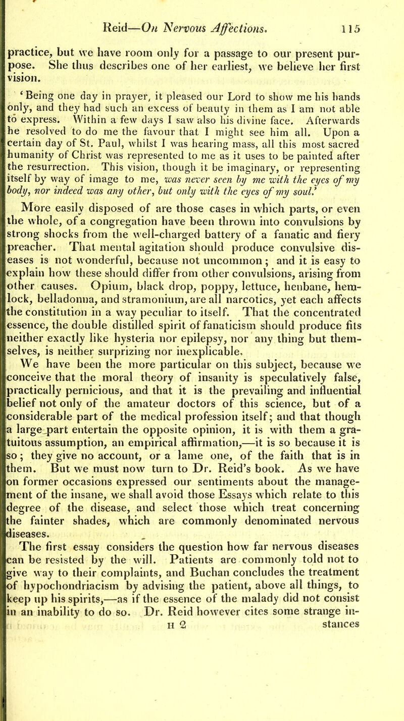 practice, but we have room only for a passage to our present pur- pose. She thus describes one of her earliest, we believe her first vision. ‘Being one day in prayer, it pleased our Lord to show me his hands only, and they had such an excess of beauty in them as I am not able to express. Within a few days I saw also his divine face. Afterwards he resolved to do me the favour that I might see him all. Upon a certain day of St. Paul, whilst I was hearing mass, all this most sacred humanity of Christ was represented to me as it uses to be painted after |the resurrection. This vision, though it be imaginary, or representing itself by way of image to me, was never seen by me with the eyes of my body, nor indeed was any other, but only with the eyes of my soul.’ More easily disposed of are those cases in which parts, or even the whole, of a congregation have been thrown into convulsions by strong shocks from the well-charged battery of a fanatic and fiery preacher. That mental agitation should produce convulsive dis- eases is not wonderful, because not uncommon; and it is easy to explain howr these should differ from other convulsions, arising from other causes. Opium, black drop, poppy, lettuce, henbane, hem- lock, belladonna, and stramonium, are all narcotics, yet each affects [the constitution in a way peculiar to itself. That the concentrated essence, the double distilled spirit of fanaticism should produce fits neither exactly like hysteria nor epilepsy, nor any thing but them- selves, is neither surprizing nor inexplicable. We have been the more particular on this subject, because we conceive that the moral theory of insanity is speculatively false, practically pernicious, and that it is the prevailing and influential belief not only of the amateur doctors of this science, but of a |considerable part of the medical profession itself; and that though | a large^part entertain the opposite opinion, it is with them a gra- tuitous assumption, an empirical affirmation,—it is so because it is iso; they give no account, or a lame one, of the faith that is in them. But we must now turn to Dr. Reid’s book. As w^e have on former occasions expressed our sentiments about the manage- ment of the insane, w'e shall avoid those Essays which relate to this degree of the disease, and select those which treat concerning | the fainter shades, which are commonly denominated nervous | diseases. The first essay considers the question how far nervous diseases can be resisted by the will. Patients are commonly told not to I give w ay to their complaints, and Buchan concludes the treatment I of hypochondriacism by advising the patient, above all things, to keep up his spirits,—as if the essence of the malady did not consist I in an inability to do so. Dr. Reid however cites some strange in- H 2 stances