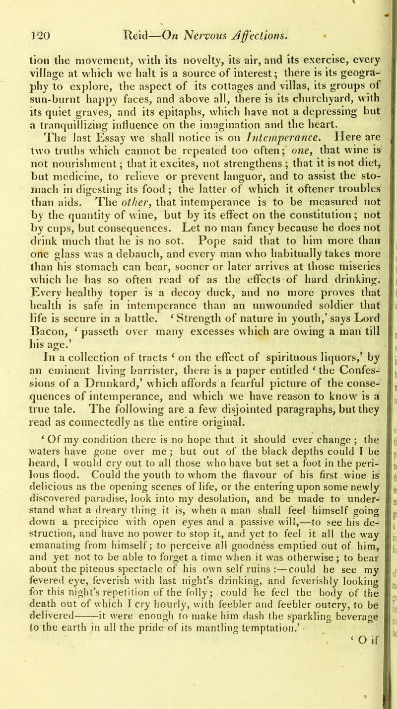 tion the movement, with its novelty, its air, and its exercise, every i village at which we halt is a source of interest; there is its geogra- phy to explore, the aspect of its cottages and villas, its groups of sun-burnt happy faces, and above all, there is its churchyard, with its quiet graves, and its epitaphs, which have not a depressing but a tranquillizing influence on the imagination and the heart. The last Essay we shall notice is on Intemperance. Here are two truths which cannot be repeated too often; one, that wine is not nourishment; that it excites, not strengthens ; that it is not diet, but medicine, to relieve or prevent languor, and to assist the sto- mach in digesting its food ; the latter of which it oftener troubles than aids. The other, that intemperance is to be measured not by the quantity of wfine, but by its effect on the constitution ; not j by cups, but consequences. Let no man fancy because he does not drink much that he is no sot. Pope said that to him more than one glass w as a debauch, and every man who habitually takes more than his stomach can bear, sooner or later arrives at those miseries i, which he has so often read of as the effects of hard drinking, j Every healthy toper is a decoy duck, and no more proves that I health is safe in intemperance than an unwounded soldier that a life is secure in a battle. ‘ Strength of nature in youth/ says Lord Bacon, ‘ passeth over many excesses which are owing a man till his age.’ jv In a collection of tracts ‘ on the effect of spirituous liquors/ by ; I, an eminent living barrister, there is a paper entitled ‘ the Confes- ,, sions of a Drunkard/ which affords a fearful picture of the conse- n quences of intemperance, and which we have reason to know' is a M true tale. The following are a few disjointed paragraphs, but they read as connectedly as the entire original. . o 4 Of my condition there is no hope that it should ever change ; the || waters have gone over me; but out of the black depths could I be | heard, I would cry out to all those who have but set a foot in the peri- n, ]ous flood. Could the youth to whom the flavour of his first wine is delicious as the opening scenes of life, or the entering upon some newly discovered paradise, look into my desolation, and be made to under- stand what a dreary thing it is, when a man shall feel himself going j l down a precipice with open eyes and a passive will,—to see his de- struction, and have no power to stop it, and yet to feel it all the way ( emanating from himself; to perceive all goodness emptied out of him, and yet not to be able to forget a time when it was otherwise; to bear about the piteous spectacle of his own self ruins :—could he see my fevered eye, feverish with last night’s drinking, and feverishly looking for this night’s repetition of the folly; could he feel the body of the death out of which I cry hourly, with feebler and feebler outcry, to be delivered it were enough to make him dash the sparkling beverage to the earth in all the pride of its mantling temptation.’ 4 O if