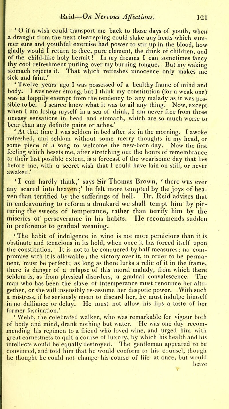 ‘ O if a wish could transport me back to those days of youth, when a draught from the next clear spring could slake any heats which sum- mer suns and youthful exercise had power to stir up in the blood, how gladly would I return to thee, pure element, the drink of children, and of the child-like holy hermit 1 In my dreams I can sometimes fancy thy cool refreshment purling over my burning tongue. But my waking stomach rejects it. That which refreshes innocence only makes me sick and faint.’ ‘ Twelve years ago I was possessed of a healthy frame of mind and body. I was never strong, but I think my constitution (for a weak one) was as happily exempt from the tendency to any malady as it was pos- sible to be. I scarce knew what it was to ail any thing. Now, except when I am losing myself in a sea of drink, I am never free from those uneasy sensations in head and stomach, which are so much worse to bear than any definite pains or aches.’ 4 At that time I was seldom in bed after six in the morning. I awoke refreshed, and seldom without some merry thoughts in my head, or some piece of a song to welcome the new-born day. Now the first feeling which besets me, after stretching out the hours of remembrance to their last possible extent, is a forecast of the wearisome day that lies before me, with a secret wish that I could have lain on still, or never awaked.’ ‘I can hardly think,’ says Sir Thomas Brown, 4 there was ever any scared into heaven he felt more tempted by the joys of hea- ven than terrified by the sufferings of hell. Dr. Reid advises that in endeavouring to reform a drunkard we shall tempt him by pic- turing the sweets of temperance, rather than terrify him by the miseries of perseverance in his habits. He recommends sudden in preference to gradual weaning. ‘The habit of indulgence in wine is not more pernicious than it is obstinate and tenacious in its hold, when once it has forced itself upon the constitution. It is not to be conquered by half measures: no com- promise with it is allowable ; the victory over it, in order to be perma- nent, must be perfect; as long as there lurks a relic of it in the frame, there is danger of a relapse of this moral malady, from which there seldom is, as from physical disorders, a gradual convalescence. The man who has been the slave of intemperance must renounce her alto- gether, or she will insensibly re-assume her despotic power. With such a mistress, if he seriously mean to discard her, he must indulge himself in no dalliance or delay. He must not allow his lips a taste of her former fascination.’ 4 Webb, the celebrated walker, who was remarkable for vigour both of body and mind, drank nothing but water. He was one day recom- mending his regimen to a friend who loved wine, and urged him with great earnestness to quit a course of luxury, by which his health and his intellects would be equally destroyed. The gentleman appeared to be convinced, and told him that he would conform to his counsel, though he thought he could not change his course of life at once, but would leave