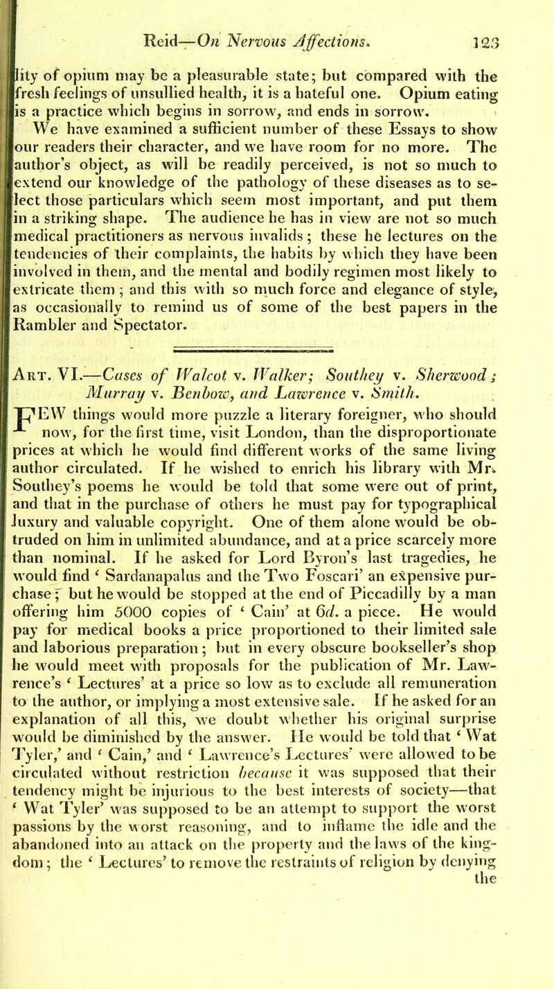 lity of opium may be a pleasurable state; but compared with the fresh feelings of unsullied health, it is a hateful one. Opium eating is a practice which begins in sorrow, and ends in sorrow. We have examined a sufficient number of these Essays to show our readers their character, and we have room for no more. The author’s object, as will be readily perceived, is not so much to extend our knowledge of the pathology of these diseases as to se- lect those particulars which seem most important, and put them in a striking shape. The audience he has in view are not so much medical practitioners as nervous invalids ; these he lectures on the tendencies of their complaints, the habits by which they have been involved in them, and the mental and bodily regimen most likely to extricate them ; and this with so much force and elegance of style, as occasionally to remind us of some of the best papers in the Rambler and Spectator. Art. VI.—Cases of Walcot v. Walker; Southey v. Sherwood; Murray v. Benhow, and Lazvrence v. Smith. JT'EW things would more puzzle a literary foreigner, who should now, for the first time, visit London, than the disproportionate prices at which he would find different works of the same living author circulated. If he wished to enrich his library with Mr. Southey’s poems he would be told that some were out of print, and that in the purchase of others he must pay for typographical luxury and valuable copyright. One of them alone would be ob- truded on him in unlimited abundance, and at a price scarcely more than nominal. If he asked for Lord Byron’s last tragedies, he would find ‘ Sardanapalus and the Two Foscari’ an expensive pur- chase f but he would be stopped at the end of Piccadilly by a man offering him 5000 copies of ‘ Cain’ at 6d. a piece. He would pay for medical books a price proportioned to their limited sale and laborious preparation; but in every obscure bookseller’s shop he would meet with proposals for the publication of Mr. Law- rence’s ‘ Lectures’ at a price so low as to exclude all remuneration to the author, or implying a most extensive sale. If he asked for an explanation of all this, we doubt whether his original surprise would be diminished by the answer. He would be told that ‘ Wat Tyler,’ and 1 Cain,’ and c Lawrence’s Lectures’ were allowed to be circulated without restriction because it was supposed that their tendency might be injurious to the best interests of society—that * Wat Tyler’ was supposed to be an attempt to support the worst passions by the worst reasoning, and to inflame the idle and the abandoned into an attack on the property and the laws of the king- dom ; the i Lectures’ to remove the restraints of religion by denying