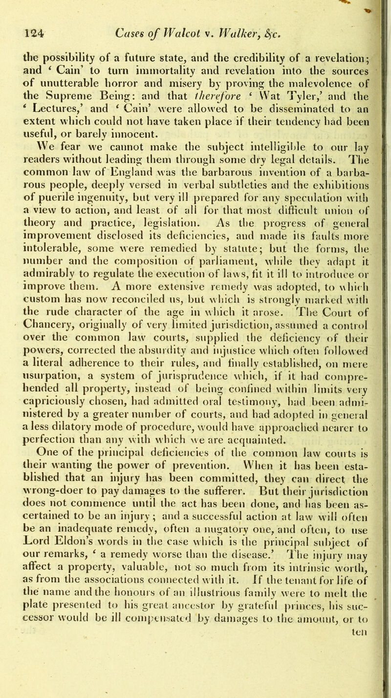 the possibility of a future state, and the credibility of a revelation; and ‘ Cain’ to turn immortality and revelation into the sources of unutterable horror and misery by proving the malevolence of the Supreme Being: and that therefore * Wat Tyler/ and the * Lectures/ and e Cain’ were allowed to be disseminated to an extent which could not have taken place if their tendency had been useful, or barely innocent. We fear we cannot make the subject intelligible to our lay readers without leading them through some dry legal details. The common law of England was the barbarous invention of a barba- rous people, deeply versed in verbal subtleties and the exhibitions of puerile ingenuity, but very ill prepared for any speculation with a view to action, and least of ali for that most difficult union of theory and practice, legislation. As the progress of general improvement disclosed its deficiencies, and made its faults more intolerable, some were remedied by statute; but the forms, the number and the composition of parliament, while they adapt it admirably to regulate the execution of laws, fit it ill to introduce or improve them. A more extensive remedy was adopted, to which custom has now reconciled ns, but which is strongly marked with the rude character of the age in which it arose. The Court of Chancery, originally of very limited jurisdiction, assumed a control over the common law courts, supplied the deficiency of their powers, corrected the absurdity and injustice which often followed a literal adherence to their rules, and finally established, on mere usurpation, a system of jurisprudence which, if it had compre- hended ali property, instead of being confined within limits very capriciously chosen, had admitted oral testimony, had been admi- nistered by a greater number of courts, and had adopted in general a less dilatory mode of procedure, would have approached nearer to perfection than any with which we are acquainted. One of the principal deficiencies of the common law courts is their wanting the power of prevention. When it has been esta- blished that an injury has been committed, they can direct the wrong-doer to pay damages to the sufferer. But their jurisdiction does not commence until the act has been done, and has been as- certained to be an injury; and a successful action at law will often be an inadequate remedy, often a nugatory one, and often, to use Lord Eldon’s words in the case which is the principal subject of our remarks, ‘ a remedy worse than the disease/ The injury may affect a property, valuable, not so much from its intrinsic worth, as from the associations connected with it. If the tenant for life of the name and the honours of an illustrious family were to melt the plate presented to his great ancestor by grateful princes, his suc- cessor would be ill compensated by damages to the amount, or to ten