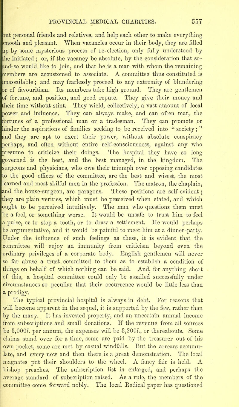 but personal friends and relatives, and help each other to make everything smooth and pleasant. When vacancies occur in their body, they are filled Lip by some mysterious process of re-election, only fully understood by the initiated ; or, if the vacancy be absolute, by the consideration that so- and-so would like to join, and that he is a man with whom the remaining members are accustomed to associate. A committee thus constituted is unassailable; and may fearlessly proceed to any extremity of blundering ar of favouritism. Its members take high ground. They are gentlemen of fortune, and position, and good repute. They give their money and their time without stint. They wield, collectively, a vast amount of local power and influence. They can always make, and can often mar, the fortunes of a professional man or a tradesman. They can promote or hinder the aspirations of families seeking to be received into u society; ” and they are apt to exert their power, without absolute conspiracy perhaps, and often without entire self-consciousness, against any who presume to criticize their doings. The hospital they have so long governed is the best, and the best managed, in the kingdom. The surgeons and physicians, who owe their triumph over opposing candidates to the good offices of the committee, are the best and wisest, the most learned and most skilful men in the profession. The matron, the chaplain, and the house-surgeon, are paragons. These positions are self-evident; they are plain verities, which must be peiceived when stated, and which ought to be perceived intuitively. The man who questions them must be a fool, or something worse. It would be unsafe to trust him to feel a pulse, or to stop a tooth, or to draw a settlement. He would perhaps be argumentative, and it would be painful to meet him at a dinner-party. Under the influence of such feelings as these, it is evident that the committee will enjoy an immunity from criticism beyond even the ordinary privileges of a corporate body. English gentlemen will never so far abuse a trust committed to them as to establish a condition of things on behalf of which nothing can be said. And, for anything short of this, a hospital committee could only be assailed successfully under circumstances so peculiar that their occurrence would be little less than a prodigy. The typical provincial hospital is always in debt. For reasons that will become apparent in the sequel, it is supported by the few, rather than by the many. It has invested property, and an uncertain annual income from subscriptions and small donations. If the revenue from all sources be 3,0007. per annum, the expenses will be 3,2007, or thereabouts. Some claims stand over for a time, some are paid by the treasurer out of his own pocket, some are met by casual windfalls. But the arrears accumu- late, and every now and then there is a great demonstration. The local magnates put their shoulders to the wheel. A fancy fair is held. A 1 bishop preaches. The subscription list is enlarged, and perhaps the average standard of subscription raised. As a rule, the members of the | committee come forward nobly. The local Radical paper has questioned