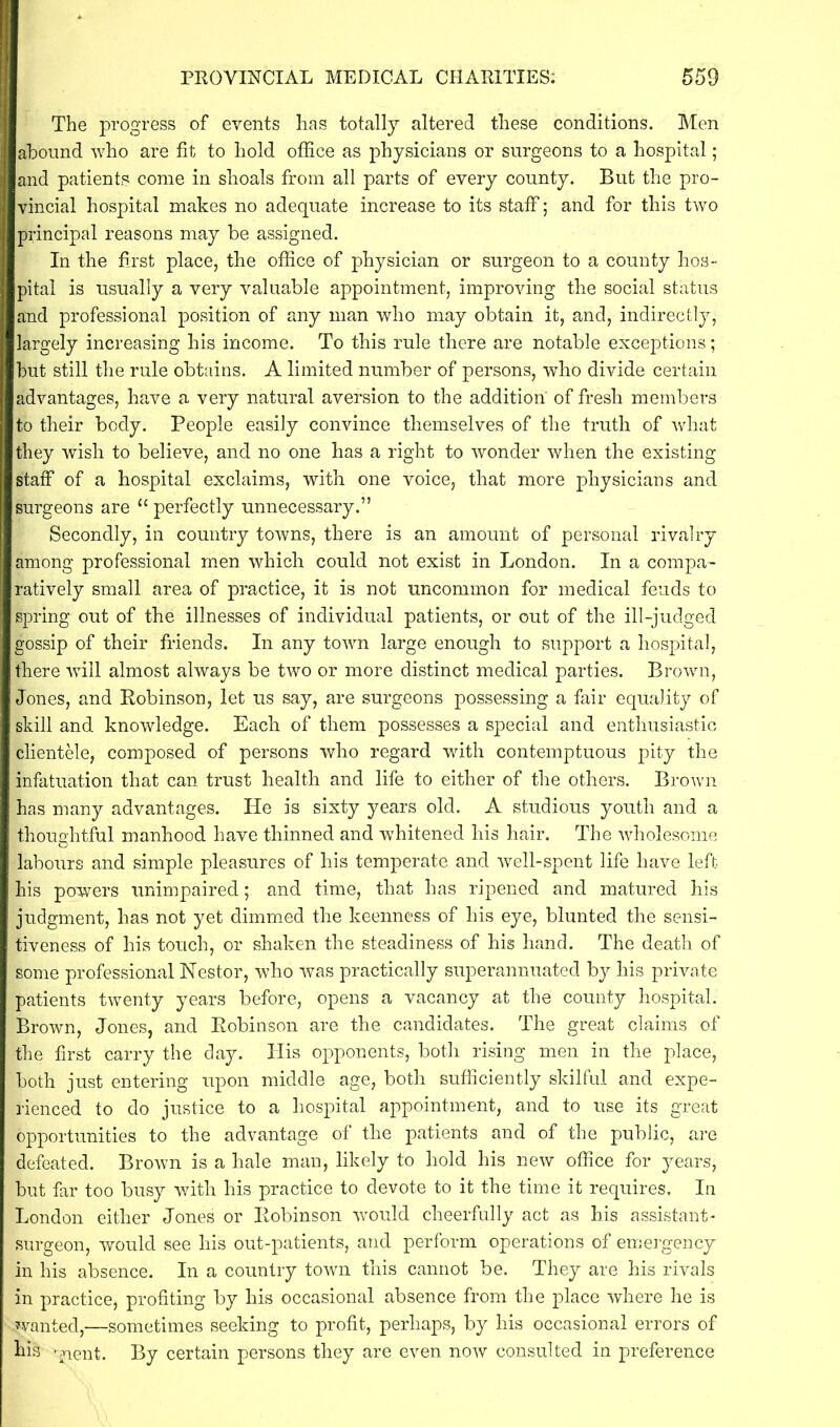 The progress of events has totally altered these conditions. Men abound who are fit to hold office as physicians or surgeons to a hospital; and patients come in shoals from all parts of every county. But the pro- vincial hospital makes no adequate increase to its staff; and for this two principal reasons may be assigned. In the first place, the office of physician or surgeon to a county hos- pital is usually a very valuable appointment, improving the social status and professional position of any man who may obtain it, and, indirectly, largely increasing his income. To this rule there are notable exceptions; but still the rule obtains. A limited number of persons, who divide certain advantages, have a very natural aversion to the addition' of fresh members to their body. People easily convince themselves of the truth of what they wish to believe, and no one has a right to wonder when the existing staff of a hospital exclaims, with one voice, that more physicians and surgeons are <c perfectly unnecessary.” Secondly, in country towns, there is an amount of personal rivalry among professional men which could not exist in London. In a compa- ratively small area of practice, it is not uncommon for medical feuds to spring out of the illnesses of individual patients, or out of the ill-judged gossip of their friends. In any town large enough to support a hospital, there will almost always be two or more distinct medical parties. Brown, Jones, and Robinson, let us say, are surgeons possessing a fair equality of skill and knowledge. Each of them possesses a special and enthusiastic clientele, composed of persons who regard with contemptuous pity the infatuation that can trust health and life to either of the others. Brown has many advantages. He is sixty years old. A studious youth and a thoughtful manhood have thinned and whitened his hair. The wholesome labours and simple pleasures of his temperate and well-spent life have left his powers unimpaired; and time, that has ripened and matured his judgment, has not yet dimmed the keenness of his eye, blunted the sensi- tiveness of his touch, or shaken the steadiness of his hand. The death of some professional Nestor, who was practically superannuated by his private patients twenty years before, opens a vacancy at the county hospital. Brown, Jones, and Robinson are the candidates. The great claims of the first carry the day. His opponents, both rising men in the place, both just entering upon middle age, both sufficiently skilful and expe- rienced to do justice to a hospital appointment, and to use its great opportunities to the advantage of the patients and of the public, are defeated. Brown is a hale man, likely to hold his new office for years, but far too busy with his practice to devote to it the time it requires. In London either Jones or Robinson would cheerfully act as his assistant- surgeon, would see his out-patients, and perform operations of emergency in his absence. In a country town this cannot be. They are his rivals in practice, profiting by his occasional absence from the place where he is ■Wanted,—sometimes seeking to profit, perhaps, by his occasional errors of his -£ient. By certain persons they are even now consulted in preference