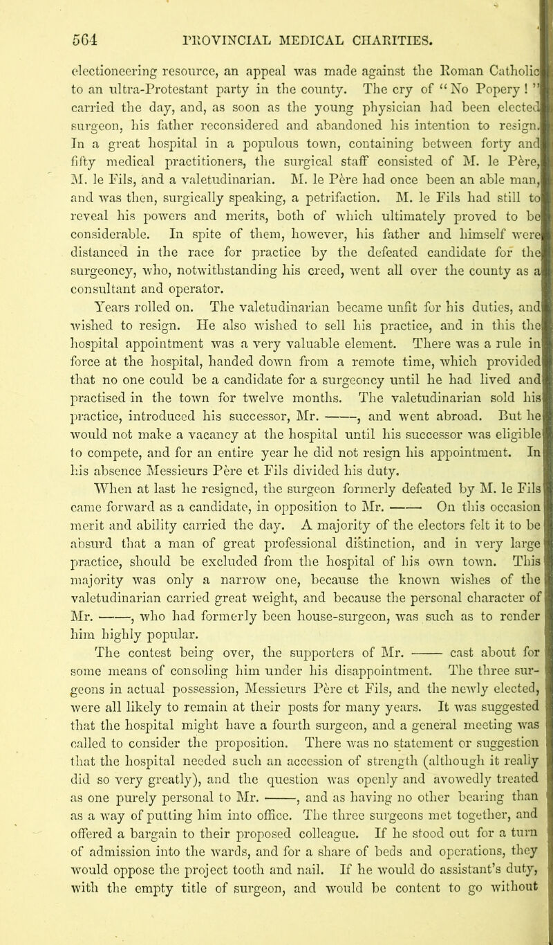 electioneering resource, an appeal was made against the Roman Catholic to an nltra-Protestant party in the county. The cry of “ No Popery ! ” carried the day, and, as soon as the young physician had been elected surgeon, his father reconsidered and abandoned his intention to resign. In a great hospital in a populous town, containing between forty and fifty medical practitioners, the surgical staff consisted of M. le P&re, M. le Fils, and a valetudinarian. M. le Pere had once been an able man, and was then, surgically speaking, a petrifaction. M. le Fils had still to reveal his powers and merits, both of which ultimately proved to be considerable. In spite of them, however, his father and himself were distanced in the race for practice by the defeated candidate for the surgeoncy, who, notwithstanding his creed, went all over the county as a consultant and operator. Years rolled on. The valetudinarian became unfit for his duties, and wished to resign. He also wished to sell his practice, and in this the hospital appointment was a very valuable element. There was a rule in force at the hospital, handed down from a remote time, which provided that no one could be a candidate for a surgeoncy until he had lived and practised in the town for twelve months. The valetudinarian sold his practice, introduced his successor, Mr. , and went abroad. But he would not make a vacancy at the hospital until his successor was eligible to compete, and for an entire year he did not resign his appointment. In his absence Messieurs Pere et Fils divided his duty. When at last he resigned, the surgeon formerly defeated by M. le Fils came forward as a candidate, in opposition to Mr. On this occasion merit and ability carried the day. A majority of the electors felt it to be absurd that a man of great professional distinction, and in very large practice, should be excluded from the hospital of his own town. This majority was only a narrow one, because the known wishes of the valetudinarian carried great weight, and because the personal character of Mr. , who had formerly been house-surgeon, was such as to render him highly popular. The contest being over, the supporters of Mr. cast about for some means of consoling him under his disappointment. The three sur- geons in actual possession, Messieurs Pere et Fils, and the newly elected, were all likely to remain at their posts for many years. It was suggested that the hospital might have a fourth surgeon, and a general meeting was called to consider the proposition. There was no statement or suggestion that the hospital needed such an accession of strength (although it really did so very greatly), and the question was openly and avowedly treated as one purely personal to Mr. , and as having no other bearing than as a way of putting him into office. The three surgeons met together, and offered a bargain to their proposed colleague. If he stood out for a turn of admission into the wards, and for a share of beds and operations, they would oppose the project tooth and nail. If he would do assistant’s duty, with the empty title of surgeon, and would be content to go without [■