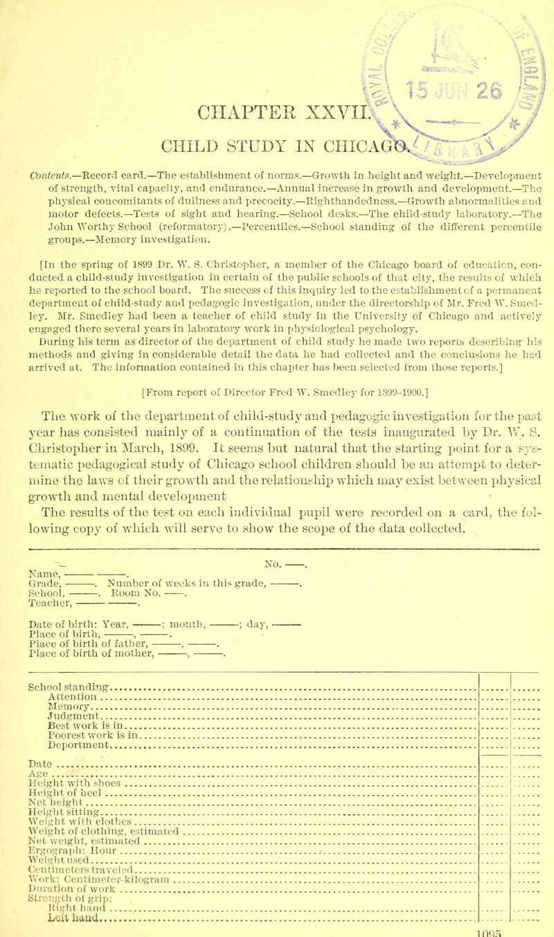 of strength, vital capacity, and endurance.—Annual increase in growth and development.—The physical concomitants of dullness and precocity.—Righthandedness.—Growth abnormalities and motor defects.—Tests of sight and hearing.—School desks.—The child-study laboratory.—The John Worthy School (reformatory) .—Percentiles.—School standing of the different percentile groups.—Memory investigation. [In the spring of 1899 Dr. W. S. Christopher, a member of the Chicago board of education, con- ducted a child-study investigation in certain of the public schools of that city, the results of which he reported to the school board. The success of this inquiry led to the establishment of a permanent department of child-study and pedagogic investigation, under the directorship of Mr. Fred W. Smed- ley. Mr. Smedley had been a teacher of child study in the University of Chicago and actively engaged there several years in laboratory work in physiological psychology. During his term as director of the department of child study he made two reports describing his methods and giving in considerable detail the data he had collected and the conclusions he had arrived at. The information contained in this chapter has been selected from those reports.] [From report of Director Fred W. Smedley for 1899-1900.] The work of the department of child-study and pedagogic investigation for the past year has consisted mainly of a continuation of the tests inaugurated by Dr. W. S. Christopher in March, 1899. It seems but natural that the starting point for a S3^s- tematic pedagogical study of Chicago school children should be an attempt to deter- mine the laws of their growth and the relationship which may exist between physical growth and mental development The results of the test on each individual pupil were recorded on a card, the fol- lowing copy of which will serve to show the scope of the data collected. Name, — Grade, — School, - Teacher, No. . Number of weeks in this grade, . Room No. ——■. Date of birth: Year, ; month, ; day, Place of birth, , . Place of birth of father, , . Place of birth of mother, , . School standing Attention Memory Judgment Best work is in Poorest work is in Deportment Date Age — Height with shoes Height of heel Net height Height sitting Weight with clothes Weight of clothing, estimated Net weight, estimated Ergograph: Hour Weight used Centimeters traveled Work: Centimeter-kilogram.. Duration of work Strength of grip: Right hand Left hand IfiQK