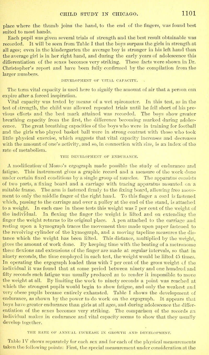 place where the thumb joins the hand, to the end of the fingers, was found best suited to most hands. Each pupil was given several trials of strength and the best result obtainable was recorded. It will be seen from Table I that the boys surpass the girls in strength at all ages; even in the kindergarten the average boy is stronger in his left hand than the average girl is in her right hand, and during the early years of adolescence this differentiation of the sexes becomes very striking. These facts were shown in Dr. Christopher’s report and have been fully confirmed by the compilation from the larger numbers. DEVELOPMENT OF VITAL CAPACITY. The term vital capacity is used here to signify the amount of air that a person can expire after a forced inspiration. Vital capacity was tested by means of a wet spirometer. In this test, as in the test of strength, the child was allowed repeated trials until he fell short of his pre- vious efforts and the best mark attained was recorded. The boys show greater breathing capacity from the first, the difference becoming marked during adoles- cence. The great breathing capacities of the boys who were in training for football and the girls who played basket ball were in strong contrast with those.who took little physical exercise, which suggests that vital capacity increases and decreases with the amount of one’s activity, and so, in connection with size, is an index of the rate of metabolism. THE DEVELOPMENT OF ENDURANCE. A modification-of Mosso’s ergograph made possible the study of endurance and fatigue. This instrument gives a graphic record and a measure of the work done under certain fixed conditions by a single group of muscles. The apparatus consists of two parts, a fixing board and a carriage with tracing apparatus mounted on a suitable frame. The arm is fastened firmly to the fixing board, allowing free move- ment to only the middle finger of the right hand. To this finger a cord is fastened which, passing to the carriage and over a pulley at the end of the stand, is attached to a weight. In each case in these tests this weight was 7 per cent of the weight of the individual. In flexing the finger the weight is lifted and on extending the finger the weight returns to its original place. A pen attached to the carriage and resting upon a kymograph traces the movement thus made upon paper fastened to the revolving cylinder of the kymograph, and a moving tapeline measures the dis- tance which the weight has been lifted. This distance, multiplied by the weight, gives the amount of work done. By keeping time with the beating of a metronome these flexions and extensions of the finger are made at regular intervals, so that in ninety seconds, the time employed in each test, the weight would be lifted 45 times. In operating the ergograph loaded thus with 7 per cent of the gross weight cf the individual it was found that at some period between ninety and one hundred and fifty seconds such fatigue was usually produced as to render it impossible, to move the weight at all. By limiting the work to ninety seconds a point was reached at which the strongest pupils would begin to show fatigue, and only the weakest and very obese pupils became entirely exhausted. Table I shows the development of endurance, as shown by the power to do work on the ergograph. It appears that boys have greater endurance than girls at all ages, and during adolescence the differ- entiation of the sexes becomes very striking. The comparison of the records an individual makes in endurance and vital capacity seems to show' that they usually develop together. THE RATE OF ANNUAL INCREASE IN GROWTH AND DEVELOPMENT. Table IV shows separately for each sex and for each of the physical measurements taken the following points: First, the special measurement under consideration at the