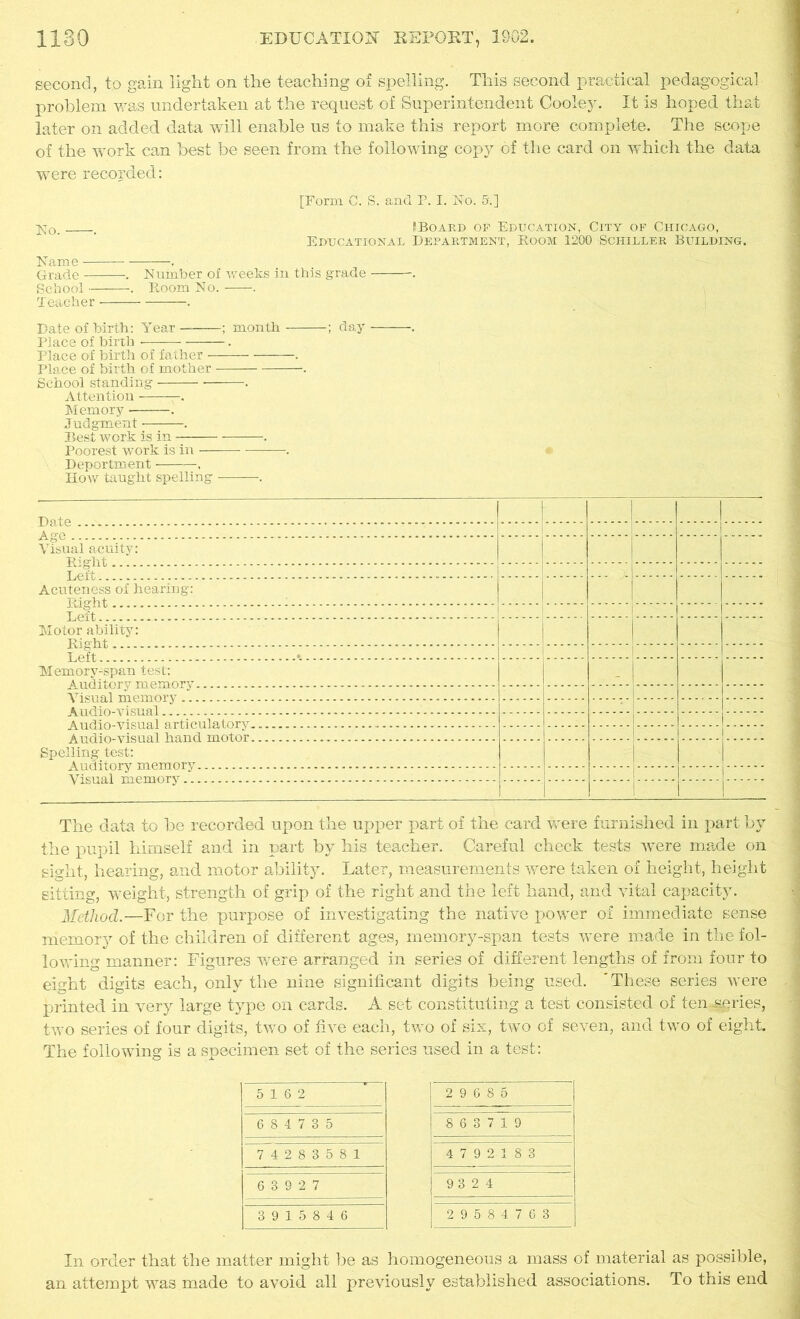 second, to gain light on the teaching of spelling. This second practical pedagogical problem was undertaken at the request of Superintendent Cooley. It is hoped that later on added data will enable us to make this report more complete. The scope of the work can best be seen from the following copy of the card on which the data were recorded: [Form C. S. and P. I. No. 5.] No. . ?Board of Education, City of Chicago, Educational Department, Room 1200 Schiller Building. Name . Grade . Number of weeks in this grade . School . Room No. . Teacher ——. Date of birth: Year ; month ; day Place of birth . Place of birth of father . Place of birth of mother . School standing . Attention -. Memory . Judgment . Best work is in . Poorest work is in . Deportment , Hoav taught spelling . I Visual acuity: Right Left Acuteness of hearing: Right Motor ability: Rio-hf. y Aft » Memory-span test: A nrl i torv m prnrvrv _ - Visual memory Vudio-visual - -------- Audio-visual articulatoryT j^^jtlio-YisUftl hfmtl motor - -- Spelling test: A ndi tnrv vn pvn orv Visual memory The data to be recorded upon the upper part of the card were furnished in part by the pupil himself and in part by his teacher. Careful check tests were made on sight, hearing, and motor ability. Later, measurements were taken of height, height sitting, weight, strength of grip of the right and the left hand, and vital capacity. Method.—For the purpose of investigating the native power of immediate sense memory of the children of different ages, memory-span tests were made in the fol- lowing manner: Figures were arranged in series of different lengths of from four to eight digits each, only the nine significant digits being used. 'These series were printed in very large type on cards. A set constituting a test consisted of ten-series, two series of four digits, two of five each, two of six, two of seven, and two of eight. The following is a specimen set of the series used in a test: In order that the matter might be as homogeneous a mass of material as possible, an attempt was made to avoid all previously established associations. To this end