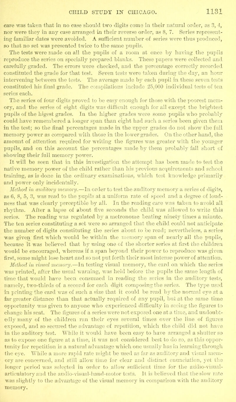 care was taken that in no case should two digits come in their natural order, as 3, 4, nor were they in any case arranged in their reverse order, as 8, 7. Series represent- ing familiar dates were avoided. A sufficient number of series were thus produced, so that no set was presented twice to the same pupils. The tests were made on all the pupils of a room at once by having the pupils reproduce the series on specially prepared blanks. These papers were collected and carefully graded. The errors were checked, and the percentage correctly recorded constituted the grade for that test. Seven tests were taken during the day, an hour intervening between the tests. The average made by each pupil in these seven tests constituted his final grade. The compilations include 25,000 individual tests of fen series each. The series of four digits proved to be easy enough for those with the poorest mem- ory, and the series of eight digits was difficult enough for all except the brightest pupils of the higest grades. In the higher grades were some pupils who probably could have remembered a longer span than eight had such a series been given them in the test; so the final percentages made in the upper grades do not show the full memory power as compared with those in the lower grades. On the other hand, the amount of attention required for writing the figures was greater with the younger pupils, and on this account the percentages made by them probably fall short of showing their full memory power. It will be seen that in this investigation the attempt has been made to test the native memory power of the child rather than his previous acquirements and school training, as is done in the ordinary examinations, which test knowledge primarily and power only incidentally. Method in auditory memory.—In order to test the auditory memory a series of digits, as 6, 8, 5, 3, was read to the pupils at a uniform rate of speed and a degree of loud- ness that was clearly perceptible by all. In the reading care was taken to avoid all rhythm. After a lapse of about five seconds the child was allowed to write this series. The reading was regulated by a metronome beating ninety times a minute. The ten series constituting a set were so arranged that the child could not anticipate the number of digits constituting the series about to be read; nevertheless, a series was given first which would be within the memory span of nearly all the pupils, because it was believed that by using one of the shorter series at first the children would be encouraged, whereas if a span beyond their power to reproduce was given first, some might lose heart and so not put forth their most intense power of attention. Method in visual memory.—In testing visual memory, the card on which the series was printed, after the usual warning, was held before the pupils the same length of time that would have been consumed in reading the series in the auditory tests, namely, two-thirds of a second for each digit composing the series. The type used in printing the card was of such a size that it could be read by the normal eye at a far greater distance than that actually required of any pupil, but at the same time opportunity was given to anyone who experienced difficulty in seeing the figures to change his seat. The figures of a series were not exposed one at a time, and undoubt- edly many of the children ran their eyes several times over the line of figures exposed, and so secured the advantage of repetition, which the child did not have in the auditory test. While it would have been easy to have arranged a shutter so as to expose one figure at a time, it was not considered best to do so, as this oppor- tunity for repetition is a natural advantage which one usually has in learning through the eye. While a more rapid rate might be used as far as auditory and visual mem- . ory are concerned, and still allow time for clear and distinct enunciation, yet the longer period was selected in order to allow sufficient time for the auVlio-visual- articulatory and the audio-visual-hand-motor tests. It is believed that the slow rate was slightly to the advantage of the visual memory in comparison with the auditory memory.
