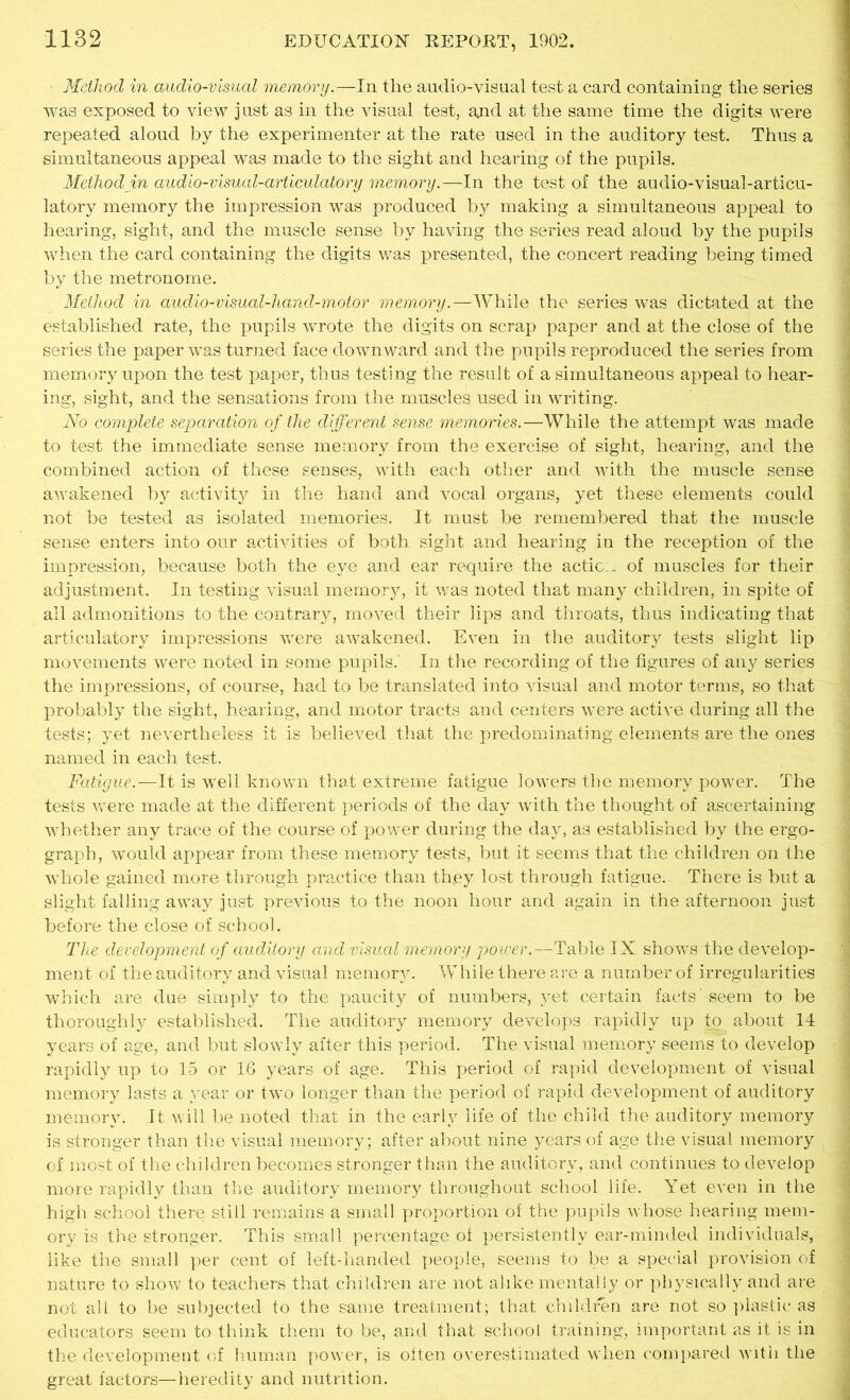 Method in audio-visual memory.—In the audio-visual test a card containing the series was exposed to view just as in the visual test, ajid at the same time the digits were repeated aloud by the experimenter at the rate used in the auditory test. Thus a simultaneous appeal was made to the sight and hearing of the pupils. Method in audio-visual-articulatory memory.—In the test of the audio-visual-articu- latory memory the impression was produced by making a simultaneous appeal to hearing, sight, and the muscle sense by having the series read aloud by the pupils when the card containing the digits was presented, the concert reading being timed by the metronome. Method in audio-visual-hand-motor memory.—While the series was dictated at the established rate, the pupils wrote the digits on scrap paper and at the close of the series the paper was turned face downward and the pupils reproduced the series from memory upon the test paper, thus testing the result of a simultaneous appeal to hear- ing, sight, and the sensations from the muscles used in writing. No complete separation of the different sense memories.—While the attempt was made to test the immediate sense memory from the exercise of sight, hearing, and the combined action of these senses, with each other and with the muscle sense awakened by activity in the hand and vocal organs, yet these elements could not be tested as isolated memories. It must be remembered that the muscle sense enters into our activities of both sight and hearing in the reception of the impression, because both the eye and ear require the actic.. of muscles for their adjustment. In testing visual memory, it was noted that many children, in spite of all admonitions to the contrary, moved their lips and throats, thus indicating that articulatory impressions were awakened. Even in the auditory tests slight lip movements were noted in some pupils.- In the recording of the figures of any series the impressions, of course, had to be translated into visual and motor terms, so that probably the sight, hearing, and motor tracts and centers were active during all the tests; yet nevertheless it is believed that the predominating elements are the ones named in each test. Fatigue.—It is well known that extreme fatigue lowers the memory power. The tests were made at the different periods of the day with the thought of ascertaining whether any trace of the course of power during the day, as established by the ergo- graph, would appear from these memory tests, but it seems that the children on the whole gained more through practice than they lost through fatigue. There is but a slight falling away just previous to the noon hour and again in the afternoon just before the close of school. The development of auditory and visual memory power.—Table IX shows the develop- ment of the auditory and visual memory. While there are a number of irregularities which are due simply to the paucity of numbers, yet certain facts' seem to be thoroughly established. The auditory memory develops rapidly up to about 14 years of age, and but slowly after this period. The visual memory seems to develop rapidly up to 15 or 16 years of age. This period of rapid development of visual memory lasts a year or two longer than the period of rapid development of auditory memory. It will be noted that in the early life of the child the auditory memory is stronger than the visual memory; after about nine years of age the visual memory of most of the children becomes stronger than the auditory, and continues to develop more rapidly than the auditory memory throughout school life. Yet even in the high school there still remains a small proportion of the pupils whose hearing mem- ory is the stronger. This small percentage of persistently ear-minded individuals, like the small per cent of left-handed people, seems to be a special provision of nature to show to teachers that children are not alike mentally or physically and are not all to be subjected to the same treatment; that children are not so plastic as educators seem to think them to be, and that school training, important as it is in the development of human power, is often overestimated when compared with the great factors—heredity and nutrition.