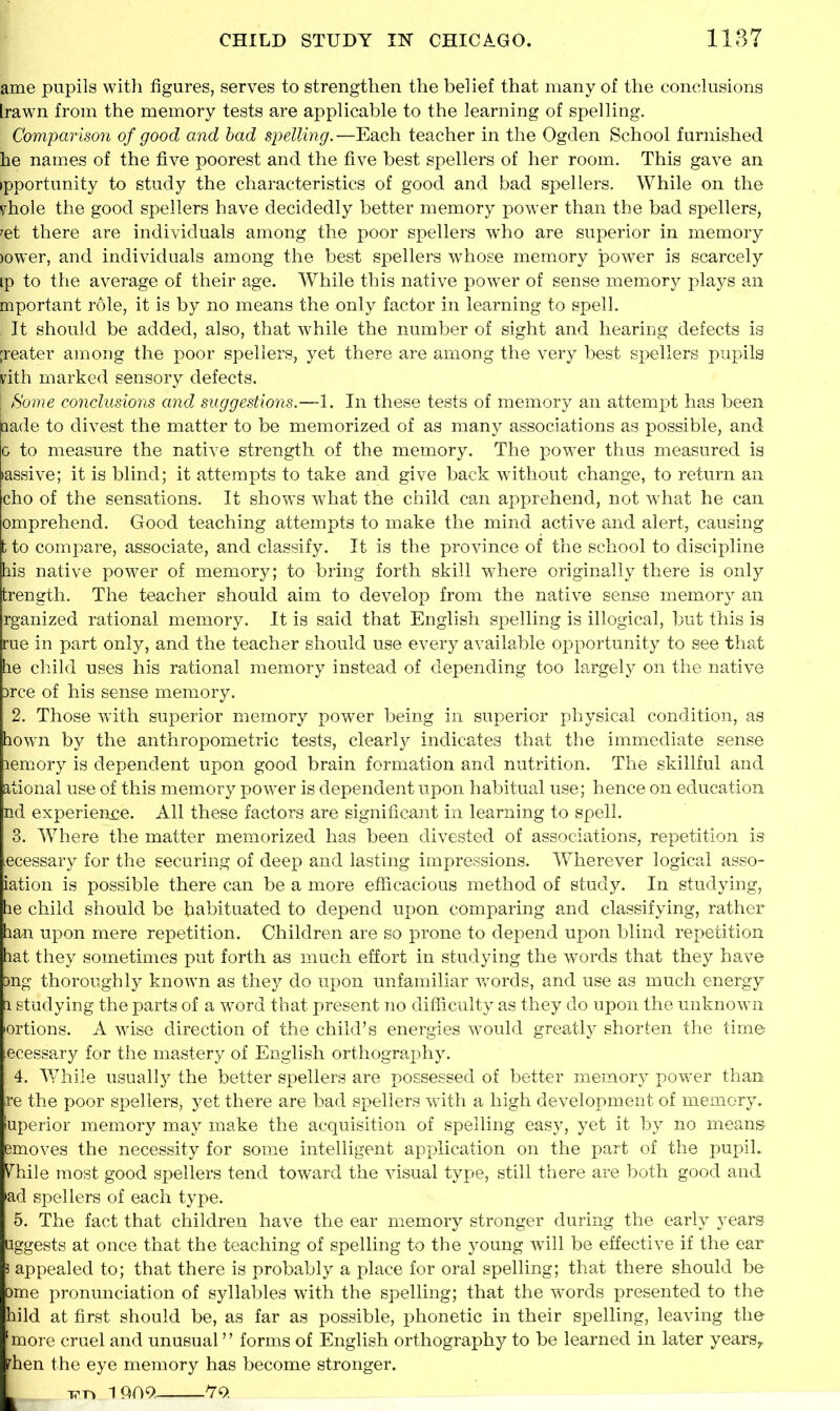 ame pupils with figures, serves to strengthen the belief that many of the conclusions Irawn from the memory tests are applicable to the learning of spelling. Comparison of good and bad spelling. —Each teacher in the Ogden School furnished he names of the five poorest and the five best spellers of her room. This gave an ipportunity to study the characteristics of good and bad spellers. While on the yhole the good spellers have decidedly better memory power than the bad spellers, ret there are individuals among the poor spellers who are superior in memory jower, and individuals among the best spellers whose memory power is scarcely ip to the average of their age. While this native power of sense memory plays an mportant role, it is by no means the only factor in learning to spell. It should be added, also, that while the number of sight and hearing defects is [reater among the poor spellers, yet there are among the very best spellers pupils pith marked sensory defects. Some conclusions and suggestions.—1. In these tests of memory an attempt has been aade to divest the matter to be memorized of as many associations as possible, and 0 to measure the native strength of the memory. The power thus measured is >assive; it is blind; it attempts to take and give back without change, to return an cho of the sensations. It show’s what the child can apprehend, not what he can omprehend. Good teaching attempts to make the mind active and alert, causing t to compare, associate, and classify. It is the province of the school to discipline his native powder of memory; to bring forth skill where originally there is only fcrength. The teacher should aim to develop from the native sense memory an rganized rational memory. It is said that English spelling is illogical, but this is rue in part only, and the teacher should use every available opportunity to see that he child uses his rational memory instead of depending too largely on the native 3rce of his sense memory. 2. Those with superior memory power being in superior physical condition, as hown by the anthropometric tests, clearly indicates that the immediate sense lemory is dependent upon good brain formation and nutrition. The skillful and ational use of this memory power is dependent upon habitual use; hence on education nd experience. All these factors are significant in learning to spell. 3. W7here the matter memorized has been divested of associations, repetition is .ecessary for the securing of deep and lasting impressions. Wherever logical asso- iation is possible there can be a more efficacious method of study. In studying, he child should be habituated to depend upon comparing and classifying, rather han upon mere repetition. Children are so prone to depend upon blind repetition hat they sometimes put forth as much effort in studying the words that they have ang thoroughly knowm as they do upon unfamiliar v/ords, and use as much energy 1 studying the parts of a word that present no difficulty as they do upon the unknown ortions. A wise direction of the child’s energies would greatly shorten the time Necessary for the mastery of English orthography. 4. While usually the better spellers are possessed of better memory power than re the poor spellers, yet there are bad spellers wdth a high development of memory, uperior memory may make the acquisition of spelling easy, yet it by no means emoves the necessity for some intelligent application on the part of the pupil. Vhile most good spellers tend toward the visual type, still there are both good and >ad spellers of each type. 5. The fact that children have the ear memory stronger during the early years flggests at once that the teaching of spelling to the young will be effective if the ear 3 appealed to; that there is probably a place for oral spelling; that there should be ome pronunciation of syllables with the spelling; that the words presented to the hild at first should be, as far as possible, phonetic in their spelling, leaving the !more cruel and unusual ” forms of English orthography to be learned in later years,, then the eye memory has become stronger. v n 1 Q09. l7c>.