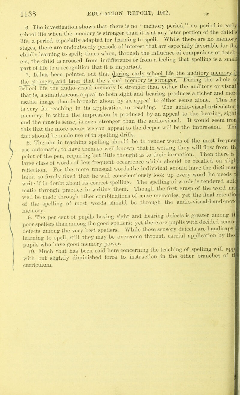 6. The investigation shows that there is no “memory period,” no period in early school life when the memory is stronger than it is at any later portion of the child’s life, a period especially adapted for learning to spell. While there are no memory stages, there are undoubtedly periods of interest that are especially favorable for the child’s learning to spell; times when, through the influence of companions or teach- ers, the child is aroused from indifference or from a feeling that spelling is a small part of life to a recognition that it is important. 7. It has been pointed out that during early school life the auditory memory h the stronger, and later that the visual memory is stronger. During the whole o: ■g^hooThfelthe audio:visS'inemory is stronger than either the auditory or visual that is, a simultaneous appeal to both sight and hearing produces a richer and more usable image than is brought about by an appeal to either sense alone. This fac is very far-reaching in its application to teaching. The audio-visual-articulator] memory, in which the impression is produced by an appeal to the hearing, sight and the muscle sense, is even stronger than the audio-visual. It would seem fron this that the more senses we can appeal to the deeper will be the impression. Thi fact should be made use of in spelling drills. 8. The aim in teaching spelling should be to render words of the most frequen use automatic, to have them so well known that in writing they will flow from th point of the pen, requiring but little thought as to their formation. Then there is large class of words of less frequent occurrence which should be recalled on sligli reflection. For the more unusual words the individual should have tne dictionar habit so firmly fixed that he will conscientiously look up every word he needs t write if in doubt about its correct spelling. The spelling of words is rendered aut< matic through practice in writing them. Though the first grasp of the word ma well be made through other combinations of sense memories, yet the final retentio of the spelling of most words should be through the audio-visual-hand-mpt( memory. jfl 9. The per cent of pupils having sight and hearing defects is greater among tt poor spellers than among the good spellers; yet there are pupils with decided sensoi defects among the very best spellers. While these sensory defects are handicaps i learning to spell, still they may be overcome through careful application by thoi pupils who have good memory power. 10. Much that has been said here concerning the teaching of spelling will app with but slightly diminished force to instruction in the other branches of tl curriculum.