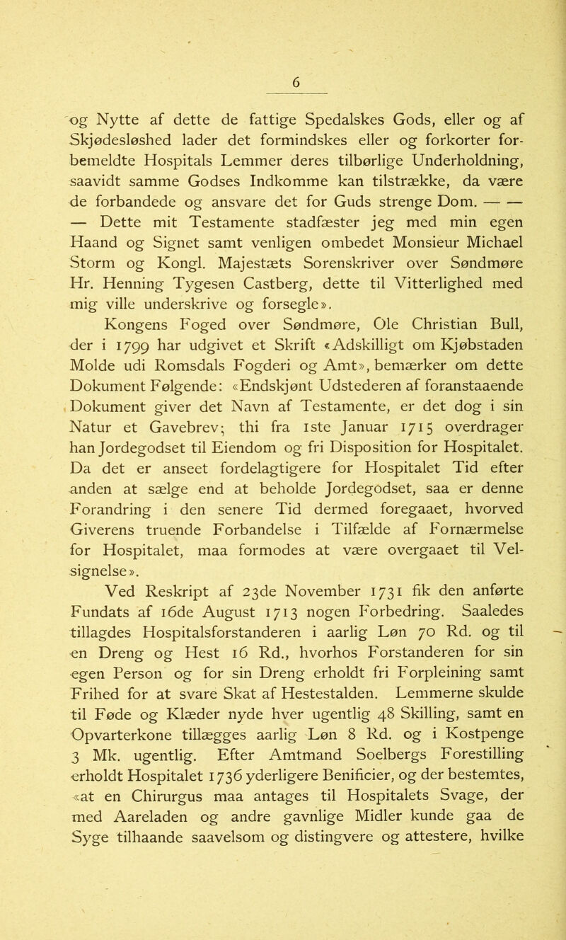 og Nytte af dette de fattige Spedalskes Gods, eller og af Skjødesløshed lader det formindskes eller og forkorter for- bemeldte Hospitals Lemmer deres tilbørlige Underholdning, saavidt samme Godses Indkomme kan tilstrække, da være de forbandede og ansvare det for Guds strenge Dom. — Dette mit Testamente stadfester jeg med min egen Haand og Signet samt venligen ombedet Monsieur Michael Storm og Kongl. Majestæts Sorenskriver over Søndmøre Hr. Henning Tygesen Castberg, dette til Vitterlighed med mig ville underskrive og forsegle». Kongens Foged over Søndmøre, Ole Christian Bull, der i 1799 har udgivet et Skrift «Adskilligt om Kjøbstaden Molde udi Romsdals Fogderi og Amt», bemærker om dette Dokument Følgende: «Endskjønt Udstederen af foranstaaende Dokument giver det Navn af Testamente, er det dog i sin Natur et Gavebrev; thi fra iste Januar 1715 overdrager han Jordegodset til Eiendom og fri Disposition for Hospitalet. Da det er anseet fordelagtigere for Hospitalet Tid efter anden at sælge end at beholde Jordegodset, saa er denne Forandring i den senere Tid dermed foregaaet, hvorved Giverens truende Forbandelse i Tilfelde af Fornærmelse for Hospitalet, maa formodes at være overgaaet til Vel- signelse». Ved Reskript af 23de November 1731 fik den anførte Fundats af 16de August 1713 nogen Forbedring. Saaledes tillagdes Hospitalsforstanderen i aarlig Løn 70 Rd. og til en Dreng og Hest 16 Rd., hvorhos Forstanderen for sin egen Person og for sin Dreng erholdt fri Forpleining samt Frihed for at svare Skat af Hestestalden. Lemmerne skulde til Føde og Klæder nyde hver ugentlig 48 Skilling, samt en Opvarterkone tillægges aarlig Løn 8 Rd. og i Kostpenge 3 Mk. ugentlig. Efter Amtmand Soelbergs Forestilling -erholdt Hospitalet 1736 yderligere Benificier, og der bestemtes, «at en Chirurgus maa antages til Hospitalets Svage, der med Aareladen og andre gavnlige Midler kunde gaa de Syge tilhaande saavelsom og distingvere og attestere, hvilke