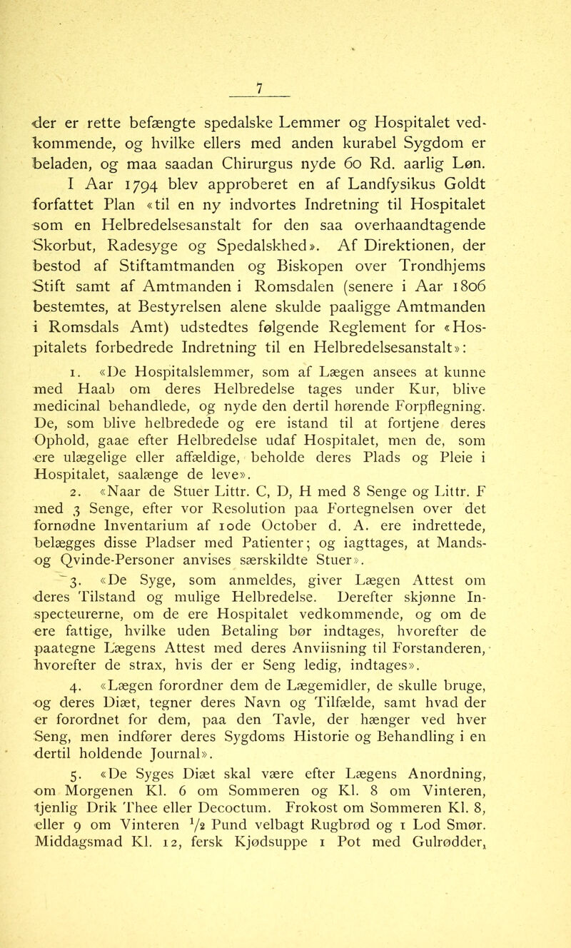 «der er rette befængte spedalske Lemmer og Hospitalet ved- kommende, og hvilke ellers med anden kurabel Sygdom er beladen, og maa saadan Chirurgus nyde 60 Rd. aarlig Løn. I Aar 1794 blev approberet en af Landfysikus Goldt forfattet Plan «til en ny indvortes Indretning til Hospitalet som en Helbredelsesanstalt for den saa overhaandtagende Skorbut, Radesyge og Spedalskhed». Af Direktionen, der bestod af Stiftamtmanden og Biskopen over Trondhjems Stift samt af Amtmanden i Romsdalen (senere i Aar 1806 bestemtes, at Bestyrelsen alene skulde paaligge Amtmanden i Romsdals Amt) udstedtes følgende Reglement for «Hos- pitalets forbedrede Indretning til en Helbredelsesanstalt»: 1. «De Hospitalslemmer, som af Lægen ansees at kunne med Haab om deres Helbredelse tages under Kur, blive medicinal behandlede, og nyde den dertil hørende Forpflegning. De, som blive helbredede og ere istand til at fortjene deres Ophold, gaae efter Helbredelse udaf Hospitalet, men de, som ere ulægelige eller affældige, beholde deres Plads og Pleie i Hospitalet, saalænge de leve». 2. «Naar de Stuer Littr. C, D, H med 8 Senge og Littr. F med 3 Senge, efter vor Resolution paa Fortegnelsen over det fornødne lnventarium af 10de October d. A. ere indrettede, belægges disse Pladser med Patienter; og iagttages, at Mands- og Qvinde-Personer anvises særskildte Stuer». '3. «De Syge, som anmeldes, giver Lægen Attest om •deres Tilstand og mulige Helbredelse. Derefter skjønne In- specteurerne, om de ere Hospitalet vedkommende, og om de ere fattige, hvilke uden Betaling bør indtages, hvorefter de paategne Lægens Attest med deres Anviisning til Forstanderen, kvorefter de strax, hvis der er Seng ledig, indtages». 4. «Lægen forordner dem de Lægemidler, de skulle bruge, •og deres Diæt, tegner deres Navn og Tilfælde, samt hvad der er forordnet for dem, paa den Tavle, der hænger ved hver Seng, men indfører deres Sygdoms Historie og Behandling i en •dertil holdende Journal». 5. «De Syges Diæt skal være efter Lægens Anordning, om Morgenen Kl. 6 om Sommeren og Kl. 8 om Vinteren, tjenlig Drik Thee eller Decoctum. Frokost om Sommeren Kl. 8, eller 9 om Vinteren V2 Pund velbagt Rugbrød og 1 Lod Smør. Middagsmad Kl. 12, fersk Kjødsuppe 1 Pot med Gulrødder,