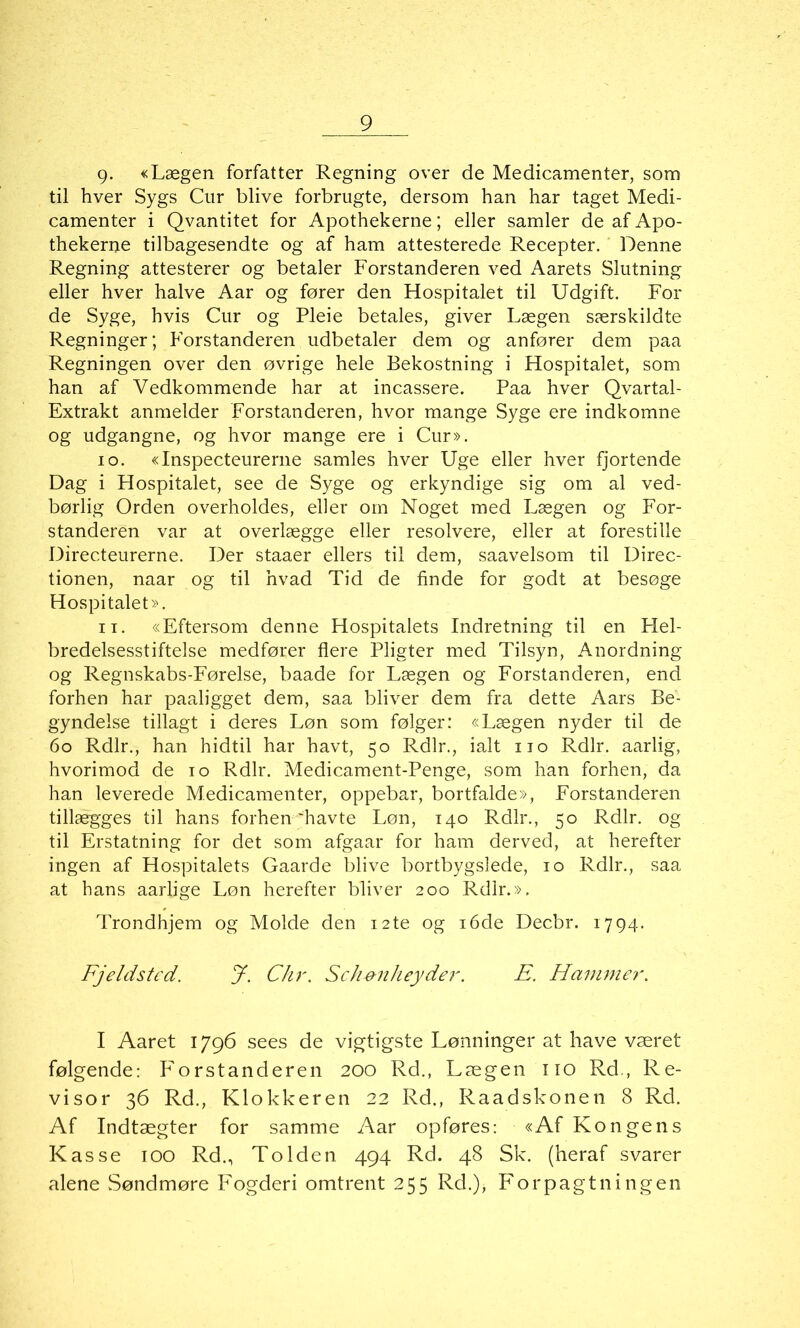 g. «Lægen forfatter Regning over de Medicamenter, som til hver Sygs Cur blive forbrugte, dersom han har taget Medi- camenter i Qvantitet for Apothekerne; eller samler de af Apo- thekerne tilbagesendte og af ham attesterede Recepter. Denne Regning attesterer og betaler Forstanderen ved Aarets Slutning eller hver halve Aar og fører den Hospitalet til Udgift. For de Syge, hvis Cur og Pleie betales, giver Lægen særskildte Regninger; Forstanderen udbetaler dem og anfører dem paa Regningen over den øvrige hele Bekostning i Hospitalet, som han af Vedkommende har at incassere. Paa hver Qvartal- Extrakt anmelder Forstanderen, hvor mange Syge ere indkomne og udgangne, og hvor mange ere i Cur». 10. «Inspecteurerne samles hver Uge eller hver fjortende Dag i Hospitalet, see de Syge og erkyndige sig om al ved- børlig Orden overholdes, eller om Noget med Lægen og For- standeren var at overlægge eller resolvere, eller at forestille Directeurerne. Der staaer ellers til dem, saavelsom til Direc- tionen, naar og til hvad Tid de finde for godt at besøge Hospitalet». 11. «Eftersom denne Hospitalets Indretning til en Hel- bredelsesstiftelse medfører flere Pligter med Tilsyn, Anordning og Regnskabs-Førelse, baade for Lægen og Forstanderen, end forhen har paaligget dem, saa bliver dem fra dette Aars Be- gyndeise tillagt i deres Løn som følger: «Lægen nyder til de 60 Rdlr., han hidtil har havt, 50 Rdlr., ialt 110 Rdlr. aarlig, hvorimod de 10 Rdlr. Medicament-Penge, som han forhen, da han leverede Medicamenter, oppebar, bortfalde», Forstanderen tillægges til hans forhen havte Løn, 140 Rdlr., 50 Rdlr. og til Erstatning for det som afgaar for ham derved, at herefter ingen af Hospitalets Gaarde blive bortbygslede, 10 Rdlr., saa at hans aarlige Løn herefter bliver 200 Rdlr.». Trondhjem og Molde den 12te og 16de Decbr. 1794. Fjeldsted. J. Chr. Sch&nheyder. E. Hammer. I Aaret 1796 sees de vigtigste Lønninger at have været følgende: Forstanderen 200 Rd., Lægen no Rd., Re- visor 36 Rd., Klokkeren 22 Rd., Raadskonen 8 Rd. Af Indtægter for samme Aar opføres: «Af Kongens Kasse 100 Rd., To Iden 494 Rd. 48 Sk. (heraf svarer alene Søndmøre Fogderi omtrent 255 Rd.)> Forpagtilingen