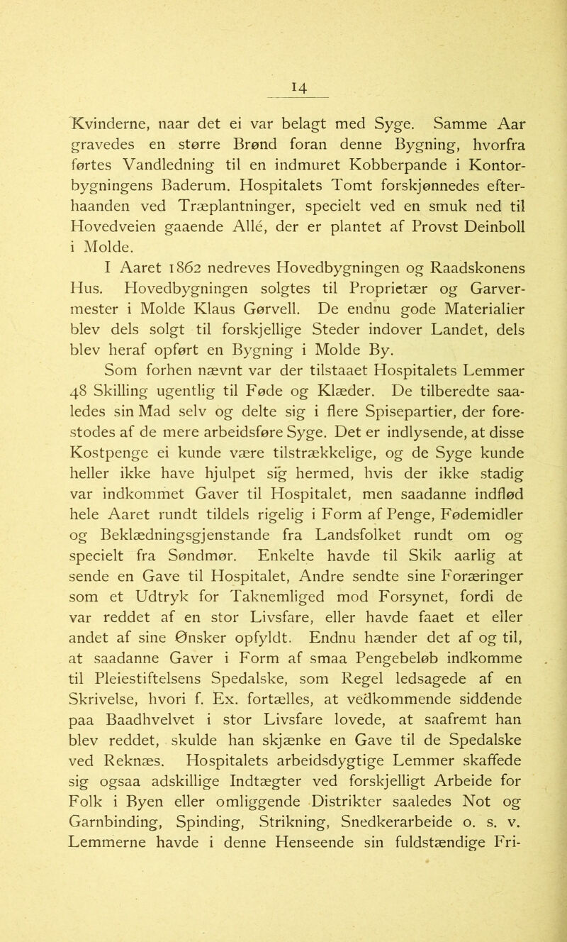 H Kvinderne, naar det ei var belagt med Syge. Samme Aar gravedes en større Brønd foran denne Bygning, hvorfra førtes Vandledning til en indmuret Kobberpande i Kontor- bygningens Baderum. Hospitalets Tomt forskjønnedes efter- haanden ved Træplantninger, specielt ved en smuk ned til Hovedveien gaaende Allé, der er plantet af Provst Deinboll i Molde. I Aaret 1862 nedreves Hovedbygningen og Raadskonens Hus. Hovedbygningen solgtes til Proprietær og Garver- mester i Molde Klaus Gørvell. De endnu gode Materialier blev dels solgt til forskjellige Steder indover Landet, dels blev heraf opført en Bygning i Molde By. Som forhen nævnt var der tilstaaet Hospitalets Lemmer 48 Skilling ugentlig til Føde og Klæder. De tilberedte saa- ledes sin Mad selv og delte sig i flere Spisepartier, der fore- stodes af de mere arbeidsføre Syge. Det er indlysende, at disse Kostpenge ei kunde være tilstrækkelige, og de Syge kunde heller ikke have hjulpet sig hermed, hvis der ikke stadig var indkommet Gaver til Hospitalet, men saadanne indflød hele Aaret rundt tildels rigelig i Form af Penge, Fødemidler og Beklædningsgjenstande fra Landsfolket rundt om og specielt fra Søndmør. Enkelte havde til Skik aarlig at sende en Gave til Hospitalet, Andre sendte sine Foræringer som et Udtryk for Taknemliged mod Forsynet, fordi de var reddet af en stor Livsfare, eller havde faaet et eller andet af sine Ønsker opfyldt. Endnu hænder det af og til, at saadanne Gaver i Form af smaa Pengebeløb indkomme til Pleiestiftelsens Spedalske, som Regel ledsagede af en Skrivelse, hvori f. Ex. fortælles, at vedkommende siddende paa Baadhvelvet i stor Livsfare lovede, at saafremt han blev reddet, skulde han skjænke en Gave til de Spedalske ved Reknæs. Hospitalets arbeidsdygtige Lemmer skaffede sig ogsaa adskillige Indtægter ved forskjelligt Arbeide for Folk i Byen eller omliggende Distrikter saaledes Not og Garnbinding, Spinding, Strikning, Snedkerarbeide o. s. v. Lemmerne havde i denne Henseende sin fuldstændige Fri-