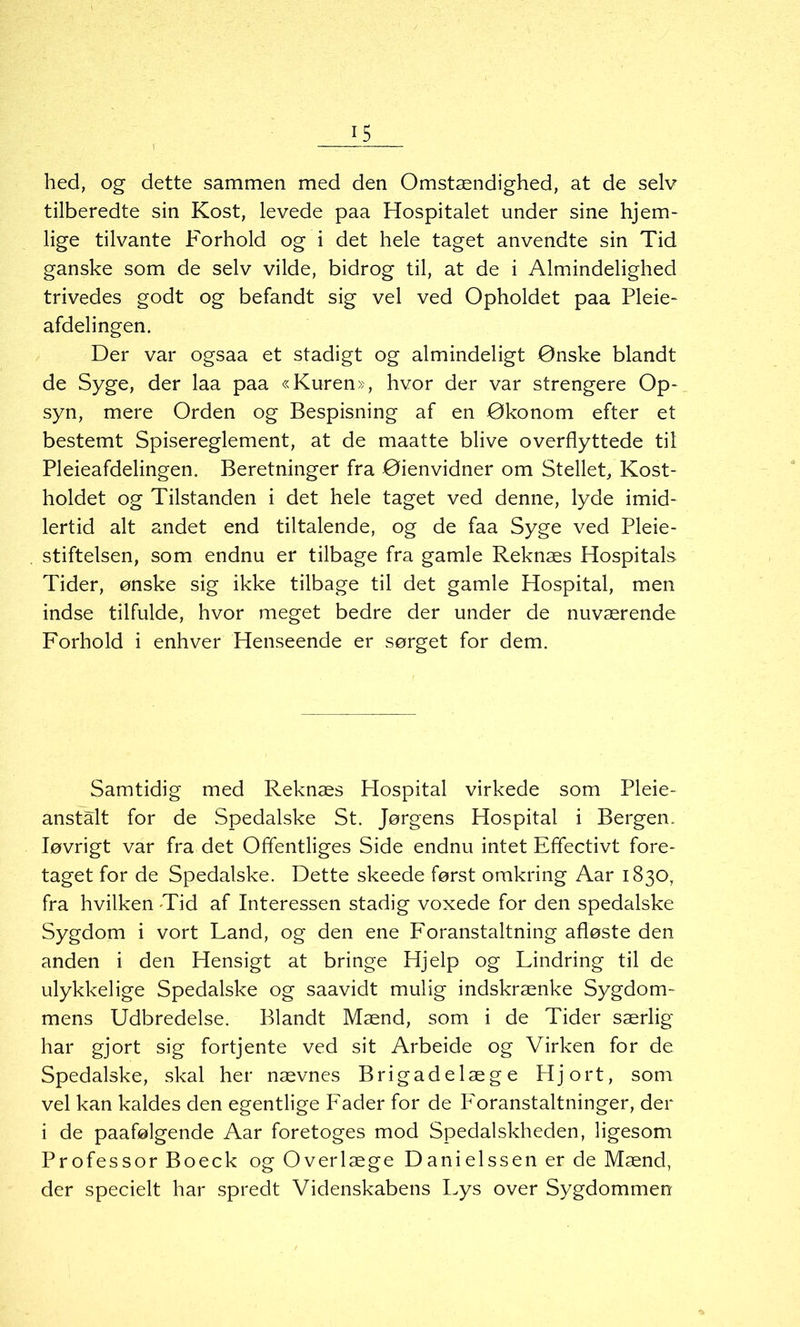 hed, og dette sammen med den Omstændighed, at de selv tilberedte sin Kost, levede paa Hospitalet under sine hjem- lige tilvante Forhold og i det hele taget anvendte sin Tid ganske som de selv vilde, bidrog til, at de i Almindelighed trivedes godt og befandt sig vel ved Opholdet paa Pleie- afdelingen. Der var ogsaa et stadigt og almindeligt Ønske blandt de Syge, der laa paa «Kuren», hvor der var strengere Op- syn, mere Orden og Bespisning af en Økonom efter et bestemt Spisereglement, at de maatte blive overflyttede til Pleieafdelingen. Beretninger fra Øienvidner om Stellet, Kost- holdet og Tilstanden i det hele taget ved denne, lyde imid- lertid alt andet end tiltalende, og de faa Syge ved Pleie- stiftelsen, som endnu er tilbage fra gamle Reknæs Hospitals Tider, ønske sig ikke tilbage til det gamle Hospital, men indse tilfulde, hvor meget bedre der under de nuværende Forhold i enhver Henseende er sørget for dem. Samtidig med Reknæs Hospital virkede som Pleie- anstalt for de Spedalske St. Jørgens Hospital i Bergen. Iøvrigt var fra det Offentliges Side endnu intet Efifectivt fore- taget for de Spedalske. Dette skeede først omkring Aar 1830, fra hvilken Tid af Interessen stadig voxede for den spedalske Sygdom i vort Land, og den ene Foranstaltning afløste den anden i den Hensigt at bringe Hjelp og Lindring til de ulykkelige Spedalske og saavidt mulig indskrænke Sygdom- mens Udbredelse. Blandt Mænd, som i de Tider særlig har gjort sig fortjente ved sit Arbeide og Virken for de Spedalske, skal her nævnes Brigadelæge Hjort, som vel kan kaldes den egentlige Fader for de Foranstaltninger, der i de paafølgende Aar foretoges mod Spedalskheden, ligesom Professor Boeck ogOverlæge Danielssenerde Mænd, der specielt har spredt Videnskabens Lys over Sygdommen